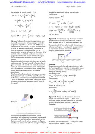 TRABAJO Y ENERGÍA Hugo Medina Guzmán
5
La variación de energía entre P y P0 es:
2
0
2
0
2
1
2
1
mvmvKKK −=−=Δ
= ( )22
02
2
1
tggtvm y +−
= ⎟
⎠
⎞
⎜
⎝
⎛
−− 2
0
2
1
gttvmg y
Como
2
00
2
1
gttvyy y −=−
Resulta ( )0
2
0
2
2
1
2
1
yymgmvmvK −−=−=Δ
Ejemplo 7. En una demostración experimental para
ilustrar la conservación de la energía por medio del
dispositivo siguiente. Se ata una bola del bowling a
un extremo de una cuerda, y se sujeta el otro extremo
al techo de la sala de conferencias. Se sostiene la
bola parado en una escala tijeras alta, Para la
demostración se suelta del reposo en el extremo de la
nariz, la bola volverá de la oscilación más arriba y
golpeará violentamente la cara, (intente esto alguna
vez si usted desea experimentar un juego para
asustar)
La demostración impresiona a la clase, pero no por la
razón esperada. Aunque la cuerda es bastante fuerte
para sostener la bola cuando está inmóvil, cuando la
dejé ir, la cuerda se rompió en el fondo del arco y la
bola fue despedida alrededor del salón "Boing boing,
boing" y dispersó a los presentes en todas las
direcciones.
Una bola de bowling realmente rebota en el concreto.
Suponga que la bola pesa 80 N y la cuerda tenía 4,0
m de largo y tenía una resistencia a ruptura de 120 N.
¿Cuál es el máximo ángulo con la vertical con el que
se habría podido lanzar la bola sin tener la rotura de
la cuerda?
Solución.
La cuerda debe proporcionar suficiente fuerza
ascendente para balancear el peso más la fuerza radial
necesaria para que la bola haga la curva hacia arriba.
La tensión en la cuerda será así la mayor en el punto
más bajo del arco, donde la fuerza de la gravedad está
dirigida hacia abajo y la bola se mueve lo más
rápidamente.
r
mv2
radialfuerza =
r
mv
mgT
2
=− y
2
2
1
mvmhg =
θcosrrh −= ( )θcos12 −=− mgmgT
mg
mgT
2
1cos
−
−=θ =
( )
75,0
802
80120
1 =
−
−
⇒ º4,41=θ
Ejemplo 8. Se arrastra una caja de masa m sobre un
piso horizontal, el coeficiente de fricción cinético
entre la caja el piso es μ , mediante una fuerza que
forma un ángulo θ con la horizontal. Si se empieza a
jalar desde el reposo y considerando que ya se inició
el movimiento ¿Cuál es la velocidad del bloque
después que recorre una distancia s?
Solución.
En este caso como la fuerza F es constante, por la ley
de Newton podríamos encontrar la aceleración, que es
constante, pero vamos a hacerlo por conceptos de
Energía Cinética y Trabajo.
Encontramos que
( )[ ]sFsenmgFWNeto θμθ −−= cos
Sabemos que
2
1
2
212
2
1
2
1
mvmvKKWNeto −=−=
Como: 01 =v y vv =2
Finalmente:
( )[ ]sFsenmgF
m
v θμθ −−= cos
2
Ejemplo 9. Para el caso de la masa m atada a un
resorte con constante de rigidez k . ¿Cuál es la
velocidad cuando pasa por la posición de equilibrio
después de estirarlo una longitud L y soltarlo?
Solución.
El trabajo realizado desde x = L a x = 0 por la fuerza
restauradora del resorte F = - kx Es:
www.librospdf1.blogspot.com www.GRATIS2.com www.miacademia1.blogspot.com
www.librospdf1.blogspot.com www.GRATIS2.com www.1FISICA.blogspot.com
 