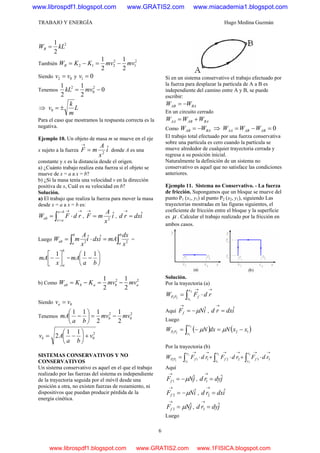TRABAJO Y ENERGÍA Hugo Medina Guzmán
6
2
2
1
kLWR =
También
2
1
2
212
2
1
2
1
mvmvKKWR −=−=
Siendo 02 vv = y 01 =v
Tenemos 0
2
1
2
1 2
0
2
−= mvkL
⇒ L
m
k
v ±=0
Para el caso que mostramos la respuesta correcta es la
negativa.
Ejemplo 10. Un objeto de masa m se mueve en el eje
x sujeto a la fuerza i
x
A
mF ˆ
2
=
→
donde A es una
constante y x es la distancia desde el origen.
a) ¿Cuánto trabajo realiza esta fuerza si el objeto se
mueve de x = a a x = b?
b) ¿Si la masa tenía una velocidad v en la dirección
positiva de x, Cuál es su velocidad en b?
Solución.
a) El trabajo que realiza la fuerza para mover la masa
desde x = a a x = b es:
→=
=
→
⋅= ∫ rdFW
bx
ax
ab , i
x
A
mF ˆ
2
=
→
, idxrd ˆ=
→
Luego ∫∫ =⋅=
b
a
b
a
ab
x
dx
mAidxi
x
A
mW 22
ˆˆ =
b
ax
mA ⎥⎦
⎤
⎢⎣
⎡
−
1
= ⎟
⎠
⎞
⎜
⎝
⎛
−
ba
mA
11
b) Como
22
2
1
2
1
ababab mvmvKKW −=−=
Siendo 0vva =
Tenemos
2
0
2
2
1
2
111
mvmv
ba
mA b −=⎟
⎠
⎞
⎜
⎝
⎛
−
2
0
11
2 v
ba
Avb +⎟
⎠
⎞
⎜
⎝
⎛
−=
SISTEMAS CONSERVATIVOS Y NO
CONSERVATIVOS
Un sistema conservativo es aquel en el que el trabajo
realizado por las fuerzas del sistema es independiente
de la trayectoria seguida por el móvil desde una
posición a otra, no existen fuerzas de rozamiento, ni
dispositivos que puedan producir pérdida de la
energía cinética.
Si en un sistema conservativo el trabajo efectuado por
la fuerza para desplazar la partícula de A a B es
independiente del camino entre A y B, se puede
escribir:
BAAB WW −=
En un circuito cerrado
BAABAA WWW +=
Como BAAB WW −= ⇒ 0=−= ABABAA WWW
El trabajo total efectuado por una fuerza conservativa
sobre una partícula es cero cuando la partícula se
mueve alrededor de cualquier trayectoria cerrada y
regresa a su posición inicial.
Naturalmente la definición de un sistema no
conservativo es aquel que no satisface las condiciones
anteriores.
Ejemplo 11. Sistema no Conservativo. - La fuerza
de fricción. Supongamos que un bloque se mueve del
punto P1 (x1, y1) al punto P2 (x2, y1), siguiendo Las
trayectorias mostradas en las figuras siguientes, el
coeficiente de fricción entre el bloque y la superficie
es μ . Calcular el trabajo realizado por la fricción en
ambos casos.
Solución.
Por la trayectoria (a)
→→
⋅= ∫ rdFW
x
x
fPP
2
1
21
Aquí iNFf
ˆμ−=
→
, idxrd ˆ=
→
Luego
( ) ( )12
2
1
21
xxNdxNW
x
x
PP −=−= ∫ μμ
Por la trayectoria (b)
→→→→→→
⋅+⋅+⋅= ∫∫∫ 332211
1
2
2
1
2
1
21
rdFrdFrdFW
y
y
f
x
x
f
y
y
fPP
Aquí
jNFf
ˆ1 μ−=
→
, jdyrd ˆ1 =
→
iNFf
ˆ2 μ−=
→
, idxrd ˆ2 =
→
jNFf
ˆ3 μ=
→
, jdyrd ˆ3 =
→
Luego
www.librospdf1.blogspot.com www.GRATIS2.com www.miacademia1.blogspot.com
www.librospdf1.blogspot.com www.GRATIS2.com www.1FISICA.blogspot.com
 
