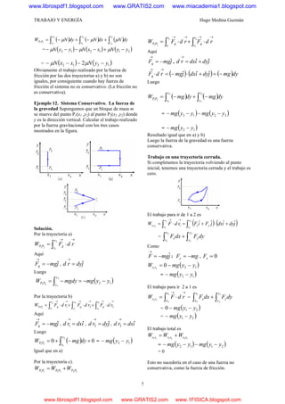 TRABAJO Y ENERGÍA Hugo Medina Guzmán
7
( ) ( ) ( )dyNdxNdyNW
y
y
x
x
y
y
PP ∫∫∫ +−+−=
1
2
2
1
2
1
21
μμμ
= ( ) ( ) ( )211212 yyNxxNyyN −+−−−− μμμ
= ( ) ( )1212 2 yyNxxN −−−− μμ
Obviamente el trabajo realizado por la fuerza de
fricción por las dos trayectorias a) y b) no son
iguales, por consiguiente cuando hay fuerza de
fricción el sistema no es conservativo. (La fricción no
es conservativa).
Ejemplo 12. Sistema Conservativo. La fuerza de
la gravedad Supongamos que un bloque de masa m
se mueve del punto P1(x1 ,y2) al punto P2(x2 ,y2) donde
y es la dirección vertical. Calcular el trabajo realizado
por la fuerza gravitacional con los tres casos
mostrados en la figura.
Solución.
Por la trayectoria a)
→→
⋅= ∫ rdFW
y
y
gPP
2
1
21
Aquí
jmgFg
ˆ−=
→
, jdyrd ˆ=
→
Luego
( )12
2
1
21
yymgdymgW
y
y
PP −−=−= ∫
Por la trayectoria b)
→→→→→→
⋅+⋅+⋅= ∫∫∫ 321
1
2
2
1
2
1
21
rdFrdFrdFW
x
x
g
y
y
g
x
x
gPP
Aquí
jmgFg
ˆ−=
→
, idxrd ˆ1 =
→
, jdyrd ˆ2 =
→
, idxrd ˆ3 =
→
Luego
( ) 00
2
1
21
+−+= ∫ dymgW
y
y
PP = ( )12 yymg −−
Igual que en a)
Por la trayectoria c).
233121 PPPPPP WWW +=
→→→→
⋅+⋅= ∫∫ rdFrdFW
r
r
g
r
r
gPP
2
3
2
1
21
Aquí
jmgFg
ˆ−=
→
, jdyidxrd ˆˆ +=
→
( ) ( ) ( )dymgjdyidxjmgrdFg −=+⋅−=⋅
→→
ˆˆˆ
Luego
( ) ( )dymgdymgW
y
y
y
y
PP ∫∫ −+−=
2
3
3
1
21
= ( ) ( )3213 yymgyymg −−−−
= ( )12 yymg −−
Resultado igual que en a) y b)
Luego la fuerza de la gravedad es una fuerza
conservativa.
Trabajo en una trayectoria cerrada.
Si completamos la trayectoria volviendo al punto
inicial, tenemos una trayectoria cerrada y el trabajo es
cero.
El trabajo para ir de 1 a 2 es
( ) ( )jdyidxjFiFrdFW
x
x
yx
x
x
rr
ˆˆˆˆ2
1
2
1
21 1 +⋅+=⋅= ∫∫
→→
= dyFdxF
y
y
y
x
x
x ∫∫ +
2
1
2
1
Como
jmgF ˆ−=
→
: mgFy −= . 0=xF
( )12021
yymgW rr −−=
= ( )12 yymg −−
El trabajo para ir 2 a 1 es
→→
⋅= ∫ rdFW
x
x
rr
1
2
12
= dyFdxF
y
y
y
x
x
x ∫∫ +
1
2
1
2
= ( )210 yymg −−
= ( )21 yymg −−
El trabajo total es
122111 rrrrrr WWW +=
= ( ) ( )2112 yymgyymg −−−−
= 0
Esto no sucedería en el caso de una fuerza no
conservativa, como la fuerza de fricción.
www.librospdf1.blogspot.com www.GRATIS2.com www.miacademia1.blogspot.com
www.librospdf1.blogspot.com www.GRATIS2.com www.1FISICA.blogspot.com
 