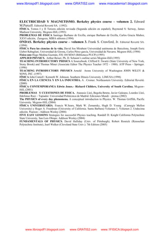 ELECTRICIDAD Y MAGNETISMO. Berkeley physics course – volumen 2. Edward
M.Purcell. Editorial Reverté SA. (1992).
FÍSICA. Tomos I y II Tercera edición revisada (Segunda edición en español), Raymond S: Serway, James
Madison University, Mcgraw-Hill, (1993)
PROBLEMAS DE FISICA Santiago Burbano de Ercilla, enrique Burbano de Ercilla, Carlos Gracia Muñoz,
XXVI edición, Zaragoza, MIRA editores (1994)
ONDAS. Berkeley physics course – volumen 3. Frank S. Crawford, Jr. Editorial Reverté SA.
(1994).
FÍSICA Para las ciencias de la vida, David Jou Mirabent Universidad autónoma de Barcelona, Joseph Enric
Llebot Rabagliati, Universidad de Girona, Carlos Pérez garcía, Universidad de Navarra. Mcgraw-Hill, (1994)
Física uno Hugo Medina Guzmán, FIS 104 M365 (Biblioteca PUCP) (1995)
APPLIED PHYSICS. Arthur Beiser, Ph. D. Schaum’s outline series Mcgraw-Hill (1995)
TEACHING INTRODUCTORY PHISICS A Sourcebook. Clifford E: Swartz (State University of New York,
Stony Brook) and Thomas Miner (Associate Editor The Physics Teacher 1972 – 1988). ATP Press – Springer.
(1996)
TEACHING INTRODUCTORY PHYSICS Arnold Arons University of Washington JOHN WILEY &
SONS, INC. (1997)
FÍSICA John Cutnell / Kenneth W. Johnson. Southern Illinois University. LIMUSA (1998)
FÍSICA EN LA CIENCIA Y EN LA INDUSTRIA. A . Cromer. Northeastern University. Editorial Reverté.
(2000)
FÍSICA CONTEMPORANEA Edwin Jones.– Richard Childers, University of South Carolina. Mcgraw-
Hill, (2001)
PROBLEMAS Y CUESTIONES DE FISICA. Atanasio Lleó, Begoña Betete, Javier Galeano, Lourdes Lleó,
Ildefonso Ruiz – Tapiador. Universidad Politécnica de Madrid. Ediciones Mundi – prensa (2002)
The PHYSICS of every day phenomena. A conceptual introduction to Physics. W. Thomas Griffith, Pacific
University. Mcgraw-Hill, (2004)
FÍSICA UNIVERSITARIA. Francis W.Sears, Mark W. Zemansky, Hugh D. Young (Carnegie Mellon
University) y Roger A. Freedman (University of California. Santa Barbara) Volumen 1, Volumen 2. Undecima
edición. Pearson - Addison Wesley (2004)
FIVE EASY LESSONS Strategies for successful Physics teaching. Randall D. Knight California Polytechnic
State University, San Luis Obispo. Addison Wesley (2004)
FUNDAMENTALS OF PHYSICS. David Halliday (Univ. of Pittsburgh), Robert Resnick (Rensselaer
Polytechnic Institute), Jearl Walker (Cleveland State Univ.). 7th Edition (2005)
www.librospdf1.blogspot.com www.GRATIS2.com www.miacademia1.blogspot.com
www.librospdf1.blogspot.com www.GRATIS2.com www.1FISICA.blogspot.com
 