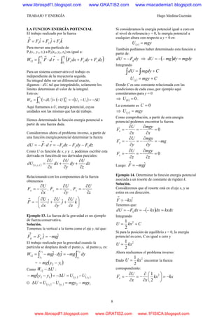 TRABAJO Y ENERGÍA Hugo Medina Guzmán
8
LA FUNCION ENERGÍA POTENCIAL
El trabajo realizado por la fuerza
kFjFiFF zyx
ˆˆˆ ++=
→
Para mover una partícula de
P1(x1. y1, z1) a P2(x2, y2, z2) es igual a:
→→
⋅= ∫ rdFW
P
P
2
1
12 = ( )∫ ++
2
1
P
P
zyx dzFdyFdxF
Para un sistema conservativo el trabajo es
independiente de la trayectoria seguida.
Su integral debe ser un diferencial exacto,
digamos - dU, tal que integrándolo, solamente los
límites determinan el valor de la integral.
Esto es:
( ) ( ) ( ) UUUUdUW
P
P
P
P
Δ−=−−=−=−= ∫ 1212
2
1
2
1
Aquí llamamos a U, energía potencial, cuyas
unidades son las mismas que las de trabajo.
Hemos determinado la función energía potencial a
partir de una fuerza dada.
Consideremos ahora el problema inverso, a partir de
una función energía potencial determinar la fuerza
dzFdyFdxFrdFdU zyx −−−=⋅−=
→→
Como U es función de x, y y z, podemos escribir esta
derivada en función de sus derivadas parciales:
( ) dz
z
U
dy
y
U
dx
x
U
dU zyx
∂
∂
+
∂
∂
+
∂
∂
=,,
Relacionando con los componentes de la fuerza
obtenemos
x
U
Fx
∂
∂
−= ,
y
U
Fy
∂
∂
−= ,
z
U
Fz
∂
∂
−=
⎟⎟
⎠
⎞
⎜⎜
⎝
⎛
∂
∂
+
∂
∂
+
∂
∂
−=
→
k
z
U
j
y
U
i
x
U
F ˆˆˆ
Ejemplo 13. La fuerza de la gravedad es un ejemplo
de fuerza conservativa.
Solución.
Tomemos la vertical a la tierra como el eje y, tal que:
jmgjFF gg
ˆˆ −==
→
El trabajo realizado por la gravedad cuando la
partícula se desplaza desde el punto y1 al punto y2 es:
∫∫ −=⋅−=
2
1
2
1
ˆˆ12
y
y
y
y
dymgjdyjmgW
= ( )12 yymg −−
Como UW Δ−12 :
( ) ( ) ( )2112 yy UUUyymg −=Δ−=−−
O ( ) ( ) 1212
mgymgyUUU yy −=−=Δ
Si consideramos la energía potencial igual a cero en
el nivel de referencia y = 0, la energía potencial a
cualquier altura con respecto a y = 0 es:
( ) mgyU y =
También podíamos haber determinado esta función a
partir de:
dyFdU g−= ⇒ ( ) mgdydymgdU =−−=
Integrando
∫∫ += CmgdydU
( ) CmgyU y +=
Donde C es una constante relacionada con las
condiciones de cada caso, por ejemplo aquí
consideramos para y = 0
⇒ ( ) 00 =U .
La constante es 0=C
⇒ ( ) mgyU y =
Como comprobación, a partir de esta energía
potencial podemos encontrar la fuerza.
0=
∂
∂
−=
∂
∂
−=
x
mgy
x
U
Fx
mg
y
mgy
y
U
Fy −=
∂
∂
−=
∂
∂
−=
0=
∂
∂
−=
∂
∂
−=
z
mgy
z
U
Fz
Luego: jmgF ˆ−=
→
Ejemplo 14. Determinar la función energía potencial
asociada a un resorte de constante de rigidez k.
Solución.
Consideremos que el resorte está en el eje x, y se
estira en esa dirección.
ikxF ˆ−=
→
Tenemos que:
( ) kxdxdxkxdxFdU x =−−=−=
Integrando
CkxU += 2
2
1
Si para la posición de equilibrio x = 0, la energía
potencial es cero, C es igual a cero y
2
2
1
kxU =
Ahora realicemos el problema inverso:
Dado
2
2
1
kxU = encontrar la fuerza
correspondiente:
kxkx
xx
U
Fx −=⎟
⎠
⎞
⎜
⎝
⎛
∂
∂
−=
∂
∂
−= 2
2
1
www.librospdf1.blogspot.com www.GRATIS2.com www.miacademia1.blogspot.com
www.librospdf1.blogspot.com www.GRATIS2.com www.1FISICA.blogspot.com
 