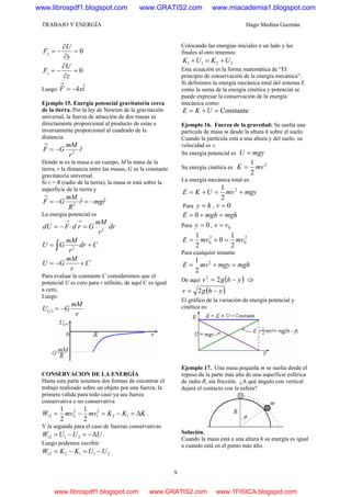 TRABAJO Y ENERGÍA Hugo Medina Guzmán
9
0=
∂
∂
−=
y
U
Fy
0=
∂
∂
−=
z
U
Fz
Luego ikxF ˆ−=
→
Ejemplo 15. Energía potencial gravitatoria cerca
de la tierra. Por la ley de Newton de la gravitación
universal, la fuerza de atracción de dos masas es
directamente proporcional al producto de estas e
inversamente proporcional al cuadrado de la
distancia.
r
r
mM
GF ˆ2
−=
→
Donde m es la masa e un cuerpo, M la masa de la
tierra, r la distancia entre las masas, G es la constante
gravitatoria universal.
Si r = R (radio de la tierra), la masa m está sobre la
superficie de la tierra y
rmgr
R
mM
GF ˆˆ2
−=−=
→
La energía potencial es
dr
r
mM
GrdFdU 2
=⋅−=
→→
∫ += Cdr
r
mM
GU 2
C
r
mM
GU +−=
Para evaluar la constante C consideremos que el
potencial U es cero para r infinito, de aquí C es igual
a cero,
Luego
( )
r
mM
GU r −=
CONSERVACION DE LA ENERGÍA
Hasta esta parte tenemos dos formas de encontrar el
trabajo realizado sobre un objeto por una fuerza, la
primera válida para todo caso ya sea fuerza
conservativa o no conservativa
KKKmvmvW Δ=−=−= 12
2
1
2
212
2
1
2
1
.
Y la segunda para el caso de fuerzas conservativas
UUUW Δ−=−= 2112
Luego podemos escribir
211212 UUKKW −=−=
Colocando las energías iniciales a un lado y las
finales al otro tenemos:
2211 UKUK +=+
Esta ecuación es la forma matemática de “El
principio de conservación de la energía mecánica”.
Si definimos la energía mecánica total del sistema E
como la suma de la energía cinética y potencial se
puede expresar la conservación de la energía
mecánica como:
Constante=+= UKE
Ejemplo 16. Fuerza de la gravedad: Se suelta una
partícula de masa m desde la altura h sobre el suelo.
Cuando la partícula está a una altura y del suelo, su
velocidad es v.
Su energía potencial es mgyU =
Su energía cinética es
2
2
1
mvK =
La energía mecánica total es:
mgymvUKE +=+= 2
2
1
Para hy = , 0=v
mghmghE =+= 0
Para 0=y , 0vv =
2
0
2
0
2
1
0
2
1
mvmvE =+=
Para cualquier instante
mghmgymvE =+= 2
2
1
De aquí ( )yhgv −= 22
⇒
( )yhgv −= 2
El gráfico de la variación de energía potencial y
cinética es:
Ejemplo 17. Una masa pequeña m se suelta desde el
reposo de la parte más alta de una superficie esférica
de radio R, sin fricción. ¿A qué ángulo con vertical
dejará el contacto con la esfera?
Solución.
Cuando la masa está a una altura h su energía es igual
a cuando está en el punto más alto.
www.librospdf1.blogspot.com www.GRATIS2.com www.miacademia1.blogspot.com
www.librospdf1.blogspot.com www.GRATIS2.com www.1FISICA.blogspot.com
 