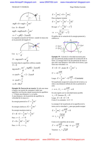 TRABAJO Y ENERGÍA Hugo Medina Guzmán
10
2
2
1
0 mvmghmgR +=+
Con θcosRh =
2
2
1
cos mvmgRmgR += θ
⇒ ( )θcos222
−= gRv
La segunda ecuación de Newton cuando la masa esta
en la posición del ángulo θ:
Con
R
v
ac
2
= :
R
v
mmgN
2
cos =− θ
La masa deja la superficie esférica cuando:
0=N
R
mv
mg
2
cos =θ =
( )
R
mgR θcos22 −
⇒ θθ cos22cos
2
−==
Rg
v
⇒
3
2
cos =θ
⇒ º2,48=θ
Ejemplo 18. Fuerza de un resorte: Se jala una masa
a sujeta a un resorte de constante k sobre una
superficie sin fricción, desde la posición de equilibrio
x = 0 hasta una distancia L y se suelta.
A una distancia x de la posición de equilibrio la
velocidad de la masa es v.
Su energía potencial es
2
2
1
kxU =
Su energía cinética es
2
2
1
mvK =
Su energía mecánica total es:
22
2
1
2
1
kxmvUKE +=+=
Para Lx = , 0=v
22
2
1
2
1
0 kLkLE =+=
Para 0=x , 0vv =
2
0
2
0
2
1
0
2
1
mvmvE =+=
Para cualquier instante
222
2
1
2
1
2
1
kLkxmvE =+=
De aquí: ( )222
xL
m
k
v −=
⇒ ( )22
xL
m
k
v −=
El gráfico de la variación de la energía potencial y
cinética es:
Ejemplo 19. Calcular la velocidad necesaria para
que una partícula pueda escapar de la atracción de la
tierra. La energía total E de una partícula de masa m
que está a una distancia r del centro de la tierra y que
tiene una velocidad v es:
UKE += , donde
2
2
1
mvK = y
r
mM
GU −=
Luego: Constante
2
1 2
=−=
r
mM
GmvE
Si la partícula escapa de la atracción de la tierra y se
sitúa a una distancia infinita de ésta su potencial es
cero.
∞→r , 0→−=∞
r
mM
GU
En esta región con la velocidad menor posible
0=∞v Tenemos 0=∞K
Luego: 0=+= UKE
Como E es constante ⇒E = 0
La energía E de la partícula en la superficie de la
tierra con la velocidad ev para que pueda escapar:
0
2
1 2
=−=
R
mM
GmvE e
⇒
R
GM
ve
2
=
Como en la superficie de la tierra
mg
R
mM
GF −=−= 2
⇒ 2
R
GM
g =
Tenemos: gRve 2=
www.librospdf1.blogspot.com www.GRATIS2.com www.miacademia1.blogspot.com
www.librospdf1.blogspot.com www.GRATIS2.com www.1FISICA.blogspot.com
 