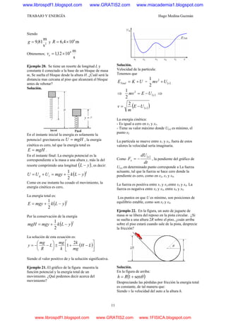 TRABAJO Y ENERGÍA Hugo Medina Guzmán
11
Siendo
2
s
m
81,9=g y m104,6 6
×=R
Obtenemos;
s
m
1012,1 4
×=ev
Ejemplo 20. Se tiene un resorte de longitud L y
constante k conectado a la base de un bloque de masa
m, Se suelta el bloque desde la altura H. ¿Cuál será la
distancia mas cercana al piso que alcanzará el bloque
antes de rebotar?
Solución.
En el instante inicial la energía es solamente la
potencia1 gravitatoria es mgHU = , la energía
cinética es cero, tal que la energía total es
mgHE = .
En el instante final: La energía potencial es la
correspondiente a la masa a una altura y, más la del
resorte comprimido una longitud ( )yL − , es decir:
( )2
2
1
yLkmgyUUU rg −+=+=
Como en ese instante ha cesado el movimiento, la
energía cinética es cero,
La energía total es:
( )2
2
1
yLkmgyE −+=
Por la conservación de la energía
( )2
2
1
yLkmgymgH −+=
La solución de esta ecuación es:
( )⎥
⎦
⎤
⎢
⎣
⎡
−+±⎟
⎠
⎞
⎜
⎝
⎛
−−= LH
mg
k
k
mg
L
R
mg
y
2
1
Siendo el valor positivo de y la solución significativa.
Ejemplo 21. El gráfico de la figura muestra la
función potencial y la energía total de un
movimiento. ¿Qué podemos decir acerca del
movimiento?
Solución.
Velocidad de la partícula:
Tenemos que
UKETotal += = ( )xUmv +2
2
1
⇒ ( )xUEmv −=2
2
1
⇒
( )( )xUE
m
v −=
2
La energía cinética:
- Es igual a cero en x1 y x5.
- Tiene su valor máximo donde U(x) es mínimo, el
punto x2
La partícula se mueve entre x1 y x5, fuera de estos
valores la velocidad sería imaginaria.
Como
( )
dt
dU
F
x
x −= , la pendiente del gráfico de
U(x) en determinado punto corresponde a La fuerza
actuante, tal que la fuerza se hace cero donde la
pendiente es cero, como en x2, x3 y x4.
La fuerza es positiva entre x1 y x2.entre x3 y x4. La
fuerza es negativa entre x2 y x3, entre x4 y x5.
Los puntos en que U es mínimo, son posiciones de
equilibrio estable, como son x2 y x4.
Ejemplo 22. En la figura, un auto de juguete de
masa m se libera del reposo en la pista circular. ¿Si
se suelta a una altura 2R sobre el piso, ¿cuán arriba
sobre el piso estará cuando sale de la pista, desprecie
la fricción?
Solución.
En la figura de arriba:
( )θsen1+= Rh
Despreciando las pérdidas por fricción la energía total
es constante, de tal manera que:
Siendo v la velocidad del auto a la altura h.
www.librospdf1.blogspot.com www.GRATIS2.com www.miacademia1.blogspot.com
www.librospdf1.blogspot.com www.GRATIS2.com www.1FISICA.blogspot.com
 