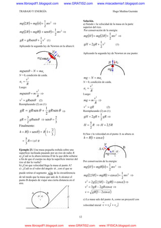 TRABAJO Y ENERGÍA Hugo Medina Guzmán
12
( ) ( ) 2
2
1
2 mvhmgRmg += ⇒
( ) ( ) 2
2
1
sen12 mvmgRRmg ++= θ ⇒
2
2
1
sen vgRgR += θ (1)
Aplicando la segunda ley de Newton en la altura h:
cmaNmg =−θsen
N = 0, condición de caída.
R
v
ac
2
=
Luego:
R
v
mmg
2
sen =θ ⇒
θsen2
gRv = (2)
Reemplazando (2) en (1):
θθ sen
2
1
sen gRgRgR += ⇒
θsen
2
3
gRgR = ⇒
3
2
sen =θ
Finalmente:
( )θsen1+= Rh = ⎟
⎠
⎞
⎜
⎝
⎛
+
3
2`
1R
= R
3
5
= 1,67 R
Ejemplo 23. Una masa pequeña resbala sobre una
superficie inclinada pasando por un rizo de radio R.
a) ¿Cuál es la altura mínima H de la que debe soltarse
a fin de que el cuerpo no deje la superficie interior del
rizo al dar la vuelta?
b) ¿Con que velocidad llega la masa al punto A?
c) ¿Cuál es el valor del ángulo α , con el que se
puede retirar el segmento AB
∩
de la circunferencia
de tal modo que la masa que sale de A alcance el
punto B después de viajar una cierta distancia en el
aire.
Solución.
a) Siendo v la velocidad de la masa en la parte
superior del rizo.
Por conservación de la energía:
( ) ( ) 2
2
1
2 mvRmgHmg += ⇒
2
2
1
2 vgRgH += (1)
Aplicando la segunda ley de Newton en ese punto:
cmaNmg =−
N = 0, condición de caída.
R
v
ac
2
=
Luego:
R
v
mmg
2
= ⇒
gRv =2
(2)
Reemplazando (2) en (1):
gRgRgH
2
1
2 += ⇒
RH
2
5
= ⇒ RH 5,2=
b) Sea v la velocidad en el punto A su altura es
( )αcos1+= Rh
Por conservación de la energía:
( ) ( ) 2
2
1
mvhmgRHmg += ⇒
( ) ( ) 2
2
1
cos15,2 mvmgRRmg ++= α ⇒
( ) ( )αcos125,222
+−= gRRgv ⇒
αcos232
gRgRv −= ⇒
( )αcos23 −= gRv
c) La masa sale del punto A, como un proyectil con
velocidad inicial jvivv yx
ˆˆ +=
→
www.librospdf1.blogspot.com www.GRATIS2.com www.miacademia1.blogspot.com
www.librospdf1.blogspot.com www.GRATIS2.com www.1FISICA.blogspot.com
 