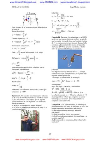 TRABAJO Y ENERGÍA Hugo Medina Guzmán
13
En el tiempo t de su recorrido vertical debe alcanzar
al punto B.
Recorrido vertical:
2
2
1
sen gttvy −= α
Cuando llega a B, y = 0:
2
2
1
sen0 gttv −= α ⇒ αsen
2
g
v
t =
Su recorrido horizontal es
tvtvx x αcos==
Para αsen
2
g
v
t = debe de estar en B, luego:
⎟⎟
⎠
⎞
⎜⎜
⎝
⎛
= ααα sen
2
cossen2
g
v
vR ⇒
αcos
2 gR
v =
Igualando esta expresión de la velocidad con la
encontrada anteriormente:
( )
α
α
cos
cos23
gR
gR =− ⇒
0
2
1
cos
2
3
cos2
=+− αα
Resolviendo:
⎩
⎨
⎧
=
21
1
cosα
En nuestro caso tomamos la solución ½, con la que
obtenemos º60=α
Ejemplo 24. Un arco del tiro al arco ejerce la fuerza
kx de la ley de Hooke en una flecha cuando la cuerda
se jala una distancia x. Se supone que un arquero
ejerce una fuerza de 220 N jalando a la flecha una
distancia de 64 cm.
a) ¿Cuál es la constante del resorte del arco?
b) ¿Cuál es la velocidad de una flecha de masa 24 g
cuando deja el arco?
Solución.
a)
64,0
220
==
x
F
k = 344 N/m
b) 2211 KUKU +=+
22
2
1
00
2
1
mvkx +=+ ⇒ x
m
k
v =
( )64,0
024,0
344
=v = 76,6 m/s
Ejemplo 24. Puenting. Un saltador que pesa 800 N
se ata con una cuerda elástica al tobillo y se salta de
una torre alta. La cuerda tiene una longitud si estirar
de 30 m, y un extremo se une al punto donde el salto
comienza. ¿La constante del resorte de la cuerda
elástica es 200 N/m. ¿Cuánto recorrerá el saltador
antes de que la cuerda detenga su descenso?
Solución.
Sea el punto más bajo del salto h = 0. La energía
cinética inicial y la energía cinética en el punto más
bajo son ambas igual a cero.
Tal que por la conservación de la energía:
2
2
1
0 kxmgh += , donde 30−= hx .
Sustituyendo
mg = 800 N y k = 200 N/m, y resolviendo:
0900682
=+− hh ⇒
( ) ( )90046868
2
−±=h = 50 m, o 18 m.
La solución correcta es h = 50 m. La solución h = 18
m corresponde al rebote que comprime la cuerda
“amortiguador auxiliar”, pero una cuerda no se
comprime como un resorte.
Ejemplo 25. En la figura mostrada, el hombre y la
plataforma tienen una masa m, el hombre se eleva una
distancia h tirando la cuerda del lado derecho.
a) ¿En cuánto aumenta su energía potencial
gravitatoria?
b) ¿Qué fuerza debe ejercer para elevarse?
c) ¿Qué longitud de cuerda debe tirar para llegar a la
posición superior?
d) ¿Despreciando el rozamiento ¿Qué trabajo habrá
realizado?
www.librospdf1.blogspot.com www.GRATIS2.com www.miacademia1.blogspot.com
www.librospdf1.blogspot.com www.GRATIS2.com www.1FISICA.blogspot.com
 