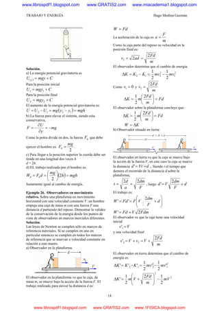 TRABAJO Y ENERGÍA Hugo Medina Guzmán
14
Solución.
a) La energía potencial gravitatoria es
( ) CmgyU y +=
Para la posición inicial
CmgyU += 11
Para la posición final
CmgyU += 22
El aumento de la energía potencial gravitatoria es:
( ) mghyymgUUU =−=−= 1212
b) La fuerza para elevar el sistema, siendo esta
conservativa,
mg
y
U
F −=
∂
∂
−=
Como la polea divide en dos, la fuerza hF que debe
ejercer el hombre es:
2
mg
Fh = .
c) Para llegar a la posición superior la cuerda debe ser
tirada en una longitud dos veces h
d = 2h.
d) EL trabajo realizado por el hombre es:
( ) mghh
mg
dFW hh =⎟
⎠
⎞
⎜
⎝
⎛
== 2
2
Justamente igual al cambio de energía.
Ejemplo 26. Observadores en movimiento
relativo. Sobre una plataforma en movimiento
horizontal con una velocidad constante V. un hombre
empuja una caja de masa m con una fuerza F una
distancia d partiendo del reposo. Demostrar la validez
de la conservación de la energía desde los puntos de
vista de observadores en marcos inerciales diferentes.
Solución.
Las leyes de Newton se cumplen sólo en marcos de
referencia inerciales. Si se cumplen en uno en
particular entonces se cumplen en todos los marcos
de referencia que se muevan a velocidad constante en
relación a este mareo.
a) Observador en la plataforma.
El observador en la plataforma ve que la caja, de
masa m, se mueve bajo la acción de la fuerza F. El
trabajo realizado para mover la distancia d es:
FdW =
La aceleración de la caja es
m
F
a =
Como la caja parte del reposo su velocidad en la
posición final es:
m
Fd
adv
2
22 ==
El observador determina que el cambio de energía:
2
1
2
212
2
1
2
1
mvmvKKK −=−=Δ
Como 01 =v y
m
Fd
v
2
2 =
Fd
m
Fd
mK =⎟
⎠
⎞
⎜
⎝
⎛
=Δ
2
2
1
El observador sobre la plataforma concluye que:
Fd
m
Fd
mK =⎟
⎠
⎞
⎜
⎝
⎛
=Δ
2
2
1
KW Δ=
b) Observador situado en tierra:
El observador en tierra ve que la caja se mueve bajo
la acción de la fuerza F, en este caso la caja se mueve
la distancia dVtd += ´' ,. Siendo t el tiempo que
demora el recorrido de la distancia d sobre la
plataforma,
F
dm
a
d
t
22
== , luego d
F
dm
Vd +=
2
'
El trabajo es:
⎟
⎟
⎠
⎞
⎜
⎜
⎝
⎛
+== d
F
dm
VFFdW
2
''
FdmVFdW 2' +=
El observador ve que la caja tiene una velocidad
inicial
Vv =1'
y una velocidad final
m
Fd
VvVv
2
' 22 +=+=
El observador en tierra determina que el cambio de
energía es:
2
1
2
212 '
2
1
'
2
1
''' mvmvKKK −=−=Δ
2
2
2
12
2
1
' mV
m
Fd
VmK −⎟
⎟
⎠
⎞
⎜
⎜
⎝
⎛
+=Δ
www.librospdf1.blogspot.com www.GRATIS2.com www.miacademia1.blogspot.com
www.librospdf1.blogspot.com www.GRATIS2.com www.1FISICA.blogspot.com
 