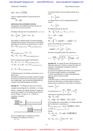 TRABAJO Y ENERGÍA Hugo Medina Guzmán
15
FdmVFdK 2' +=Δ
Aquí se cumple también la conservación de la
energía:
'' KW Δ=
SISTEMAS NO CONSERVATIVOS.
Supongamos que también intervienen fuerzas no
conservativas, como la fricción.
El trabajo total para mover la partícula de 1r a 2r es
12
2
1
2
212
2
1
2
1
KKmvmvW −=−=
Este trabajo es también igual a la suma del trabajo
realizado por las fuerzas conservativas y del trabajo
realizado por las fuerzas no conservativas, es decir:
VASCONSERVATINO12VASCONSERVATI1212 WWW +=
Como:
21VASCONSERVATI12 UUW −=
VASCONSERVATINO122112 WUUW +−=
De las expresiones de trabajo total tenemos:
VASCONSERVATINO122112 WUUKK +−=−
⇒ ( ) ( ) VASCONSERVATINO121122 WUKUK =−−−
VASCONSERVATINO1212 WEE =−
A diferencia que en un Sistema conservativo, no es
igual a cero.
Esta última expresión nos permite calcular el trabajo
de fuerzas no conservativas, fuerzas que en general
son complicadas y que en principio deberíamos de
calcular resolviendo integrales curvilíneas.
Ejemplo 27. A un bloque de masa m se le da un
empujón tal que adquiere la velocidad 0v a lo largo
del eje x. Después de resbalar distancia L golpea un
resorte de constante k. Si el coeficiente de fricción
entre el bloque y la masa es μ . ¿Cuánto se
comprime el resorte?
Solución.
Sea x La longitud que se comprime el resorte.
La distancia recorrida por la masa es
(L + x).
La energía inicial es solo la energía cinética de la
masa:
2
0
2
1
mvEi =
La energía final es solo la energía potencial del
resorte:
2
2
1
kxE f =
El trabajo hecho por la fricción
dxFW
x
x
ff ∫=
2
1
, 01 =x , xLx +=2 ,
mgNFf μμ −=−=
Luego:
( )dxmgW
xL
∫
+
−=
0
12 μ = ( )xLmg +− μ
Como en un Sistema no Conservativo.
12VASCONSERVATINO12 EEW −=
( ) 2
0
2
2
1
2
1
mvkxxLmg −=+− μ
Ecuación de segundo grado cuya solución es:
( )2
02
222
2 vgL
k
m
k
gm
k
mg
x −−±−= μ
μμ
Ejemplo 28. Un cuerpo de masa 10 kilogramos cae
desde una altura de 15 metros y alcanza el suelo en 2
segundos. Considerando constante la fuerza de
resistencia del aire.
a) ¿Cuál era la magnitud de la fuerza de resistencia?
b) ¿Cuánta energía mecánica se ha perdido?
c) ¿Qué velocidad tenía el cuerpo inmediatamente
antes de chocar Contra el suelo?
Solución.
a) Siendo el peso y la fuerza de resistencia del aire las
fuerzas que intervienen y siendo ambas constantes
tenemos que la aceleración a del cuerpo es constante.
Como
2
2
1
ath =
La aceleración es
( )
222
s
m
5,7
2
1522
===
t
h
a
Aplicando la segunda ley de Newton:
maFmg g =−
( ) ( ) N235,78,910 =−=−= agmFg
b) La energía que se ha perdido es el trabajo realizado
por las fuerzas no conservativas.
( )( ) J3451523VASCONSERVATINO === dFW g
c) Como 12VASCONSERVATINO EEW −=
Siendo
111 UKE += = ( )( )( )158,9100 =+ mgh
= 1470 J
0
2
1 2
22122 +=+= mvUKE =
2
25v
www.librospdf1.blogspot.com www.GRATIS2.com www.miacademia1.blogspot.com
www.librospdf1.blogspot.com www.GRATIS2.com www.1FISICA.blogspot.com
 