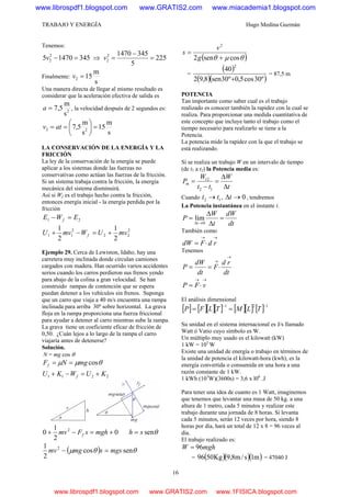 TRABAJO Y ENERGÍA Hugo Medina Guzmán
16
Tenemos:
34514705 2
2 =−v ⇒ 225
5
34514702
2 =
−
=v
Finalmente:
s
m
152 =v
Una manera directa de llegar al mismo resultado es
considerar que la aceleración efectiva de salida es
2
s
m
5,7=a , la velocidad después de 2 segundos es:
s
m
15
s
m
5,7 22 =⎟
⎠
⎞
⎜
⎝
⎛
== atv
LA CONSERVACIÓN DE LA ENERGÍA Y LA
FRICCIÓN
La ley de la conservación de la energía se puede
aplicar a los sistemas donde las fuerzas no
conservativas como actúan las fuerzas de la fricción.
Si un sistema trabaja contra la fricción, la energía
mecánica del sistema disminuirá.
Así si Wf es el trabajo hecho contra la fricción,
entonces energía inicial - la energía perdida por la
fricción
21 EWE f =−
2
22
2
11
2
1
2
1
mvUWmvU f +=−+
Ejemplo 29. Cerca de Lewiston, Idaho, hay una
carretera muy inclinada donde circulan camiones
cargados con madera. Han ocurrido varios accidentes
serios cuando los carros perdieron sus frenos yendo
para abajo de la colina a gran velocidad. Se han
construido rampas de contención que se espera
puedan detener a los vehículos sin frenos. Suponga
que un carro que viaja a 40 m/s encuentra una rampa
inclinada para arriba 30º sobre horizontal. La grava
floja en la rampa proporciona una fuerza friccional
para ayudar a detener al carro mientras sube la rampa.
La grava tiene un coeficiente eficaz de fricción de
0,50. ¿Cuán lejos a lo largo de la rampa el carro
viajaría antes de detenerse?
Solución.
N = mg cos θ
θμμ cosmgNFf ==
2211 KUWKU f +=−+
0
2
1
0 2
+=−+ mghsFmv f θsensh =
( ) θθμ sencos
2
1 2
mgssmgmv =−
( )θμθ cossen2
2
+
=
g
v
s
=
( )
( )( )º30cos5,0º30sen8,92
40
2
+
= 87,5 m
POTENCIA
Tan importante como saber cual es el trabajo
realizado es conocer también la rapidez con la cual se
realiza. Para proporcionar una medida cuantitativa de
este concepto que incluye tanto el trabajo como el
tiempo necesario para realizarlo se tiene a la
Potencia.
La potencia mide la rapidez con la que el trabajo se
está realizando.
Si se realiza un trabajo W en un intervalo de tiempo
(de t1 a t2) la Potencia media es:
t
W
tt
W
Pm
Δ
Δ
=
−
=
12
12
Cuando 12 tt → , 0→Δt , tendremos
La Potencia instantánea en el instante t.
dt
dW
t
W
P
t
=
Δ
Δ
=
→Δ 0
lim
También como
→→
⋅= rdFdW
Tenemos
dt
rd
F
dt
dW
P
→
→
⋅==
→→
⋅= vFP
El análisis dimensional
[ ] [ ][ ][ ] [ ][ ] [ ] 121 −−
== TLMTLFP
Su unidad en el sistema internacional es J/s llamado
Watt ó Vatio cuyo símbolo es W.
Un múltiplo muy usado es el kilowatt (kW)
1 kW = 103
W
Existe una unidad de energía o trabajo en términos de
la unidad de potencia el kilowatt-hora (kwh), es la
energía convertida o consumida en una hora a una
razón constante de 1 kW.
1 kWh (103
W)(3600s) = 3,6 x l06
.J
Para tener una idea de cuanto es 1 Watt, imaginemos
que tenemos que levantar una masa de 50 kg. a una
altura de 1 metro, cada 5 minutos y realizar este
trabajo durante una jornada de 8 horas. Si levanta
cada 5 minutos, serán 12 veces por hora, siendo 8
horas por día, hará un total de 12 x 8 = 96 veces al
día.
El trabajo realizado es:
mghW 96=
= ( )( )( )m1s/m8,9Kg5096 = 47040 J
www.librospdf1.blogspot.com www.GRATIS2.com www.miacademia1.blogspot.com
www.librospdf1.blogspot.com www.GRATIS2.com www.1FISICA.blogspot.com
 