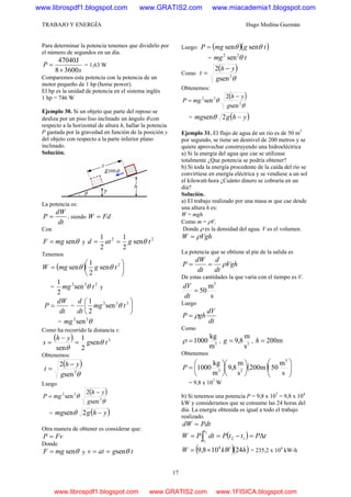 TRABAJO Y ENERGÍA Hugo Medina Guzmán
17
Para determinar la potencia tenemos que dividirlo por
el número de segundos en un día.
s
P
36008
J47040
×
= = 1,63 W
Comparemos esta potencia con la potencia de un
motor pequeño de 1 hp (horse power).
El hp es la unidad de potencia en el sistema inglés
1 hp = 746 W
Ejemplo 30. Si un objeto que parte del reposo se
desliza por un piso liso inclinado un ángulo θ con
respecto a la horizontal de altura h, hallar la potencia
P gastada por la gravedad en función de la posición y
del objeto con respecto a la parte inferior plano
inclinado.
Solución.
La potencia es:
dt
dW
P = , siendo FdW =
Con
θsenmgF = y
22
sen
2
1
2
1
tgatd θ==
Tenemos
( ) ⎟
⎠
⎞
⎜
⎝
⎛
= 2
sen
2
1
sen tgmgW θθ
=
222
sen
2
1
tmg θ y
dt
dW
P = = ⎟
⎠
⎞
⎜
⎝
⎛ 222
sen
2
1
tmg
dt
d
θ
= sen22
θmg
Como ha recorrido la distancia s:
( ) 2
sen
2
1
sen
tg
yh
s θ
θ
=
−
=
Obtenemos:
( )
θ2
sen
2
g
yh
t
−
=
Luego
( )
θ
θ 2
22
sen
2
sen
g
yh
mgP
−
=
= ( )yhgmg −2senθ
Otra manera de obtener es considerar que:
FvP =
Donde
θsenmgF = y tgatv senθ==
Luego: ( )( )tgmgP sensen θθ=
= tmg sen22
θ
Como
( )
θ2
sen
2
g
yh
t
−
=
Obtenemos:
( )
θ
θ 2
22
sen
2
sen
g
yh
mgP
−
=
= ( )yhgmg −2senθ
Ejemplo 31. El flujo de agua de un río es de 50 m3
por segundo, se tiene un desnivel de 200 metros y se
quiere aprovechar construyendo una hidroeléctrica
a) Si la energía del agua que cae se utilizase
totalmente ¿Que potencia se podría obtener?
b) Si toda la energía procedente de la caída del río se
convirtiese en energía eléctrica y se vendiese a un sol
el kilowatt-hora ¿Cuánto dinero se cobraría en un
día?
Solución.
a) El trabajo realizado por una masa m que cae desde
una altura h es:
W = mgh
Como m = ρV,
Donde ρ es la densidad del agua. V es el volumen.
VghW ρ=
La potencia que se obtiene al pie de la salida es
Vgh
dt
d
dt
dW
P ρ==
De estas cantidades la que varía con el tiempo es V.
s
m
50
3
=
dt
dV
Luego
dt
dV
ghP ρ=
Como
3
m
kg
1000=ρ , 2
s
m
8,9=g , m200=h
Obtenemos
( ) ⎟⎟
⎠
⎞
⎜⎜
⎝
⎛
⎟
⎠
⎞
⎜
⎝
⎛
⎟
⎠
⎞
⎜
⎝
⎛
=
s
m
50m200
s
m
8,9
m
kg
1000
3
23
P
= 9,8 x 107
W
b) Si tenemos una potencia P = 9,8 x 107
= 9,8 x 104
kW y consideramos que se consume las 24 horas del
día. La energía obtenida es igual a todo el trabajo
realizado.
PdtdW =
( ) tPttPdtPW
t
t
Δ=−== ∫ 12
2
1
( )( )hkWW 24108,9 4
×= = 235,2 x 104
kW-h
www.librospdf1.blogspot.com www.GRATIS2.com www.miacademia1.blogspot.com
www.librospdf1.blogspot.com www.GRATIS2.com www.1FISICA.blogspot.com
 