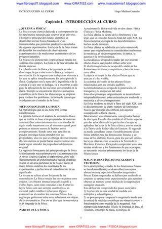 INTRODUCCIÓN AL CURSO Hugo Medina Guzmán
1
Capitulo 1. INTRODUCCIÓN AL CURSO
¿QUE ES LA FÍSICA?
La física es una ciencia dedicada a la comprensión de
los fenómenos naturales que ocurren en el universo.
El objetivo principal del estudio científico es
desarrollar teorías físicas basadas en leyes
fundamentales que permitan predecir los resultados
de algunos experimentos. Las leyes de la física tratan
de describir los resultados de observaciones
experimentales y de mediciones cuantitativas de los
procesos naturales.
La física es la ciencia más simple porque estudia los
sistemas más simples. La física es la base de todas las
demás ciencias.
La relación entre la física y la ingeniería es más
directa que la que existe entre la física y cualquier
otra ciencia. En la ingeniería se trabaja con sistemas a
los que se aplica inmediatamente los principios de la
física. Cualquiera sea la rama de la ingeniería o de la
ciencia a la que uno se dedique, va a encontrar a cada
paso la aplicación de las nociones que aprendió en la
física. Siempre se encontrarán útiles los conceptos
específicos de la física, las técnicas que se emplean
para resolver los problemas, la forma de pensar que
se adquiere en el estudio de la física.
METODOLOGIA DE LA FISICA
La metodología que se usa tiene tres formas
características.
La primera forma es el análisis de un sistema físico
que se realiza en base a las propiedades de sistemas
más sencillos, estos sistemas están relacionados de
algún modo importante con el sistema original, pero
poseen un número menor de factores en su
comportamiento. Siendo estos más sencillos se
pueden investigar hasta entender bien sus
propiedades, una vez que se obtenga el conocimiento
de cada sistema se puede hacer una reconstrucción
hasta lograr entender las propiedades del sistema
original.
La segunda forma parte del principio de que la física
se fundamenta necesariamente en la experimentación.
A veces la teoría sugiere el experimento, pero más
frecuentemente un experimentador realiza el trabajo
inicial en un área particular de la física y luego el
físico teórico sintetiza los resultados de los
experimentos y perfecciona el entendimiento de su
significado.
La tercera se refiere al uso frecuente de las
matemáticas. La física estudia las interacciones entre
objetos. Los objetos interaccionan de acuerdo a
ciertas leyes, sean estas conocidas o no. Como las
leyes físicas son casi siempre cuantitativas, es
esencial poder establecer relaciones lógicas
cuantitativas al estudiar los sistemas físicos. Las
reglas que gobiernan todas estas relaciones son objeto
de las matemáticas. Por eso se dice que la matemática
es el lenguaje de la física.
PARTES DE LA FISICA
Actualmente la física se divide en dos clases: Física
Clásica y Física Moderna.
La física clásica se ocupa de los fenómenos y las
leyes que se conocían hasta la final del siglo XIX. La
física moderna se ocupa de los descubrimientos
hechos desde entonces.
La física clásica se subdivide en cierto número de
ramas que originalmente se consideraban autónomas:
la mecánica, el electromagnetismo, la óptica, la
acústica y la termodinámica.
La mecánica se ocupa del estudio del movimiento
efectos físicos que pueden influir sobre este.
El electromagnetismo se ocupa del estudio de los
fenómenos eléctricos y magnéticos y las relaciones
entre ellos.
La óptica se ocupa de los efectos físicos que se
asocian a la luz visible.
La acústica al estudio de los efectos físicos
relacionados con los sonidos audibles.
La termodinámica se ocupa de la generación, el
transporte y la disipación del calor.
Estas disciplinas que originalmente se desarrollaron
independientemente, están enlazadas por medio de la
mecánica y el electromagnetismo.
La física moderna se inició a fines del siglo XIX, con
el descubrimiento de cierto número de fenómenos
físicos que entraban en conflicto con algunos
conceptos de la física clásica.
Básicamente, esas alteraciones conceptuales fueron
de dos tipos. Una de ellas estableció el límite superior
para las velocidades de las partículas a las que se
aplicaban las leyes de la física clásica, esto se asocia
a la Teoría de la Relatividad de Einstein. El segundo
se puede considerar como el establecimiento de un
límite inferior para las dimensiones lineales y de
masa de los sistemas físicos, para los que son válidas
las leyes clásicas, esto se asocia a la Teoría de la
Mecánica Cuántica. Para poder comprender estas dos
teorías modernas y los fenómenos de que se ocupan,
es necesario estudiar primeramente las leyes de la
física clásica.
MAGNITUDES FÍSICAS: ESCALARES Y
VECTORES.
En la descripción y estudio de los fenómenos físicos
se han desarrollado (y se desarrollan) conceptos
abstractos muy especiales llamados magnitudes
físicas. Estas magnitudes se definen por medio de un
conjunto de operaciones experimentales que permiten
obtener un número como medida de la magnitud en
cualquier situación.
Esta definición comprende dos pasos esenciales:
1) La elección de una unidad de medida con
múltiplos y submúltiplos y
2) un proceso para comparar la magnitud a medir con
la unidad de medida y establecer un número (entero o
fraccionario) como medida de la magnitud. Son
ejemplos de magnitudes físicas: la longitud, el área, el
volumen, el tiempo, la masa, la energía, la
www.librospdf1.blogspot.com www.GRATIS2.com www.miacademia1.blogspot.com
www.librospdf1.blogspot.com www.GRATIS2.com www.1FISICA.blogspot.com
 