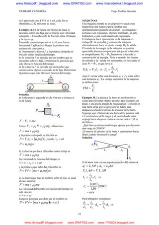TRABAJO Y ENERGÍA Hugo Medina Guzmán
18
si el precio de cada kW-h es 1 sol, cada día se
obtendrán 2,352 millones de soles.
Ejemplo 32. En la figura, un bloque de masa m
descansa sobre una faja que se mueve con velocidad
constante v. El coeficiente de fricción entre el bloque
y la faja es μk.
Tomando como tiempo inicial t = 0, una fuerza
horizontal F aplicada al bloque le produce una
aceleración constante a.
a) Determinar la fuerza F y la potencia disipada en
fricción como función del tiempo.
b) Si la fuerza F es ejercida por un hombre que se
encuentra sobre la faja. Determinar la potencia que
este libera en función del tiempo.
e) Si la fuerza F es ejercida por un hombre que
camina sobre el piso al costado de la faja. Determinar
la potencia que este libera en función del tiempo.
Solución.
a) Aplicando la segunda ley de Newton a la masa m
en la figura
maFF f =−
Como mgNF kkf μμ == , obtenemos:
mgmaF kμ+=
y la potencia disipada en fricción es
( ) 00 vmgvFP kf μ== , siendo atv =0
mgatP kμ=
b) La fuerza que hace el hombre sobre la faja es
mgmaF kμ+=
Su velocidad en función del tiempo es
atvvvv +=+= 0'
y la potencia que debe dar el hombre es
( )atmgmaFvP kμ+== '
c) La tuerza que hará el hombre sobre el piso es igual
al caso anterior:
mgmaF kμ+='
La velocidad del hombre en función del tiempo en
este caso es:
atvv +='
Luego la potencia que debe dar el hombre es:
( )( )atvmgmavFP k ++== μ'''
MÁQUINAS
Una máquina simple es un dispositivo usado para
magnificar una fuerza o para cambiar una
desplazamiento pequeño en grande. Las máquinas
comunes son la palanca, el plano inclinado, el gato
hidráulico, o una combinación de engranajes.
El trabajo se hace típicamente en la máquina (el
trabajo W1 de entrada), y entonces la máquina
alternadamente hace un cierto trabajo W2 de salida.
El estado de la energía de la máquina no cambia
apreciable durante este proceso, así que si la fricción
es insignificante, W1 = W2, basado en la idea de la
conservación de energía. Muy a menudo las fuerzas
de entrada y de salida son constantes, en las cuales el
caso W1 = W2, lo que lleva a:
2211 dFdF = ⇒ 1
2
1
2 F
d
d
F =
Aquí F1 actúa sobre una distancia d1 y F2 actúa sobre
una distancia d2. La ventaja mecánica de la máquina
se define como
1
2
VM
F
F
=
Ejemplo 33. La palanca de barra es un dispositivo
usado para levantar objetos pesados (por ejemplo, un
piano o una pieza grande de maquinaria). Consiste en
una barra larga que se apoya en un fulcro una
distancia corta del extremo de levantar de la barra.
Suponga que el fulcro de una barra de la palanca está
a 3 centímetros de la carga, y el punto donde usted
empuja hacia abajo en el otro extremo está a 1,50 m
del fulcro.
¿Qué fuerza mínima tendría que ejercer para levantar
una carga de 2000 N?
¿Si mueve el extremo de la barra 4 centímetros hacia
abajo, cuánto levantará la carga?
Solución.
Si la barra rota con un ángulo pequeño Δθ, entonces
θΔ= 11 Ld y θΔ= 22 Ld
θθ Δ=Δ 2211 LFLF
2
1
2
1 F
L
L
F = ⇒
( )( )2000
50,1
03,0
1 =F
= 40 N
Para triángulos semejantes
2
1
2
1
L
L
d
d
= 1
1
2
2 d
L
L
d = ⇒
www.librospdf1.blogspot.com www.GRATIS2.com www.miacademia1.blogspot.com
www.librospdf1.blogspot.com www.GRATIS2.com www.1FISICA.blogspot.com
 