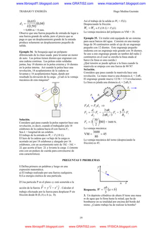TRABAJO Y ENERGÍA Hugo Medina Guzmán
19
( )
( )
( )04,0
50,1
03,0
2
L
d =
= 0,008 m = 8 mm.
Observe que una fuerza pequeña de entrada da lugar a
una fuerza grande de salida, pero el precio que se
paga es que un desplazamiento grande de la entrada
produce solamente un desplazamiento pequeño de
salida.
Ejemplo 34. Se bosqueja aquí un polipasto
diferenciado de la clase usada para levantar un motor
de auto. Las poleas tienen dientes que engranan con
una cadena continua. Las poleas están soldadas
juntas, hay 18 dientes en la polea externa y 16 dientes
en la polea interna. Así cuando la polea hace una
revolución, 18 acoplamientos de la cadena se
levantan y 16 acoplamientos bajan, dando por
resultado la elevación de la carga. ¿Cuál es la ventaja
mecánica de esta máquina?
Solución.
Considere qué pasa cuando la polea superior hace una
revolución, es decir, cuando el trabajador jala 18
eslabones de la cadena hacia él con fuerza F1.
Sea L = longitud de un eslabón.
El trabajo de la entrada es W1 = F1(18 L).
El lazo de la cadena que va bajo de la carga es
acortado así por 18 eslabones y alargado por 16
eslabones, con un acortamiento neto de 18L - 16L =
2L que acorta al lazo 2L y levanta la carga L (intente
esto con un pedazo de cuerda para convencerse de
esta característica).
Así el trabajo de la salida es W2 = F(L).
Despreciando la fricción.
21 WW = o F1(18 L) = F2(L)
La ventaja mecánica del polipasto es VM = 18.
Ejemplo 35. Un trailer está equipado de un sistema
para sacar barcos del agua. Consiste en una manija
larga de 30 centímetros unido al eje de un engranaje
pequeño con 12 dientes. Este engranaje pequeño
endienta con un engranaje más grande con 36 dientes.
Se une a este engranaje grande un tambor del radio 2
centímetros en el cual se enrolla la línea atada al
barco (la línea es una cuerda.)
¿Qué tensión se puede aplicar a la línea cuando la
manivela se empuja con una fuerza de 80 N?
So1ución.
Considere que pasa cuando la manivela hace una
revolución. La mano mueve una distancia d1 = 2πR1.
El engranaje grande mueve 12/36 = 1/3 revoluciones.
La línea es jalada una distancia d2 = 2πR2/3.
2211 dFdF = ⇒
1
2
1
2 F
d
d
F = = 1
2
1
3/2
2
F
R
R
π
π
= 1
2
1
3 F
R
R
( )80
2
30
32 ⎟
⎠
⎞
⎜
⎝
⎛
=F = 3600 N.
La ventaja mecánica:
45
80
3600
VM ==
La ventaja mecánica del torno (despreciando la
fricción) es 45.
PREGUNTAS Y PROBLEMAS
1 Defina primero en palabras y luego en una
expresión matemática.
a) El trabajo realizado por una fuerza cualquiera.
b) La energía cinética de una partícula.
2 Una partícula P en el plano xy está sometida a la
acción de la fuerza jxiyF ˆˆ 22
−=
→
. Calcular el
trabajo efectuado por la fuerza para desplazar P sin
fricción desde B (0,.b) a A (a, 0).
Respuesta. ( )ba
ab
W +=
3
3. Un depósito cilíndrico de altura H tiene una masa
m de agua que lo llena hasta la mitad, que ha de
bombearse en su totalidad por encima del borde del
mimo. ¿Cuánto trabajo ha de realizar la bomba?
www.librospdf1.blogspot.com www.GRATIS2.com www.miacademia1.blogspot.com
www.librospdf1.blogspot.com www.GRATIS2.com www.1FISICA.blogspot.com
 