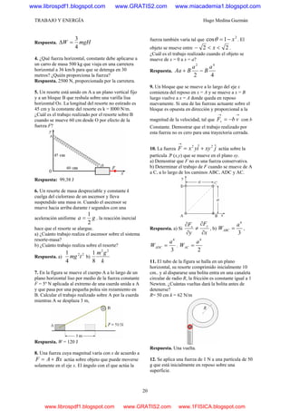 TRABAJO Y ENERGÍA Hugo Medina Guzmán
20
Respuesta. mgHW
4
3
=Δ
4. ¿Qué fuerza horizontal, constante debe aplicarse a
un carro de masa 500 kg que viaja en una carretera
horizontal a 36 km/h para que se detenga en 30
metros? ¿Quién proporciona la fuerza?
Respuesta. 2500 N, proporcionada por la carretera.
5. Un resorte está unido en A a un plano vertical fijo
y a un bloque B que resbala sobre una varilla lisa
horizontal Ox. La longitud del resorte no estirado es
45 cm y la constante del resorte es k = I000 N/m.
¿Cuál es el trabajo realizado por el resorte sobre B
cuando se mueve 60 cm desde O por efecto de la
fuerza F?
Respuesta: 99,38 J
6. Un resorte de masa despreciable y constante k
cuelga del cielorraso de un ascensor y lleva
suspendido una masa in. Cuando el ascensor se
mueve hacia arriba durante t segundos con una
aceleración uniforme ga
2
1
= . la reacción inercial
hace que el resorte se alargue.
a) ¿Cuánto trabajo realiza el ascensor sobre el sistema
resorte-masa?
b) ¿Cuánto trabajo realiza sobre el resorte?
Respuesta. a)
22
4
1
tmg b)
k
gm 22
8
1
7. En la figura se mueve el cuerpo A a lo largo de un
plano horizontal liso por medio de la fuerza constante
F = 5º N aplicada al extremo de una cuerda unida a A
y que pasa por una pequeña polea sin rozamiento en
B. Calcular el trabajo realizado sobre A por la cuerda
mientras A se desplaza 3 m,
Respuesta. W = 120 J
8. Una fuerza cuya magnitud varía con x de acuerdo a
BxAF += actúa sobre objeto que puede moverse
solamente en el eje x. El ángulo con el que actúa la
fuerza también varía tal que
2
1cos x−=θ . El
objeto se mueve entre 22 <<− x .
¿Cuál es el trabajo realizado cuando el objeto se
mueve de x = 0 a x = a?
Respuesta.
42
42
a
B
a
BAa −+
9. Un bloque que se mueve a lo largo del eje x
comienza del reposo en x = A y se mueve a x = B
luego vuelve a x = A donde queda en reposo
nuevamente. Si una de las fuerzas actuante sobre el
bloque es opuesta en dirección y proporcional a la
magnitud de la velocidad, tal que
→→
−= vbFv con b
Constante. Demostrar que el trabajo realizado por
esta fuerza no es cero para una trayectoria cerrada.
10. La fuerza jxyiyxF ˆˆ 22
+=
→
actúa sobre la
partícula .P (x,y) que se mueve en el plano xy.
a) Demostrar que F no es una fuerza conservativa.
b) Determinar el trabajo de F cuando se mueve de A
a C, a lo largo de los caminos ABC, ADC y AC.
Respuesta. a) Si
x
F
y
F yx
∂
∂
≠
∂
∂
, b)
3
4
a
WABC = ,
3
4
a
WADC = .
2
4
a
WAC =
11. El tubo de la figura se halla en un plano
horizontal, su resorte comprimido inicialmente 10
cm.. y al dispararse una bolita entra en una canaleta
circular de radio R, la fricción es constante igual a 1
Newton. ¿Cuántas vueltas dará la bolita antes de
detenerse?
R= 50 cm k = 62 N/m
Respuesta. Una vuelta.
12. Se aplica una fuerza de 1 N a una partícula de 50
g que está inicialmente en reposo sobre una
superficie.
www.librospdf1.blogspot.com www.GRATIS2.com www.miacademia1.blogspot.com
www.librospdf1.blogspot.com www.GRATIS2.com www.1FISICA.blogspot.com
 