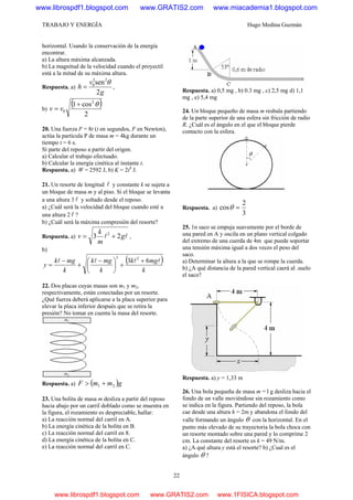 TRABAJO Y ENERGÍA Hugo Medina Guzmán
22
horizontal. Usando la conservación de la energía
encontrar.
a) La altura máxima alcanzada.
b) La magnitud de la velocidad cuando el proyectil
está a la mitad de su máxima altura.
Respuesta. a)
g
v
h
2
sen22
0 θ
= ,
b)
( )
2
cos1 2
0
θ+
= vv
20. Una fuerza F = 8t (t en segundos, F en Newton),
actúa la partícula P de masa m = 4kg durante un
tiempo t = 6 s.
Sí parte del reposo a partir del origen.
a) Calcular el trabajo efectuado.
b) Calcular la energía cinética al instante t.
Respuesta. a) W = 2592 J, b) K = 2t4
J.
21. Un resorte de longitud l y constante k se sujeta a
un bloque de masa m y al piso. Si el bloque se levanta
a una altura 3 l y soltado desde el reposo.
a) ¿Cuál será la velocidad del bloque cuando esté a
una altura 2 l ?
b) ¿Cuál será la máxima compresión del resorte?
Respuesta. a) ll g
m
k
v 23 2
+= ,
b)
( )
k
mgk
k
mgk
k
mgk
y
llll 63 22
+
+⎟
⎠
⎞
⎜
⎝
⎛ −
+
−
=
22. Dos placas cuyas masas son m1 y m2,
respectivamente, están conectadas por un resorte.
¿Qué fuerza deberá aplicarse a la placa superior para
elevar la placa inferior después que se retira la
presión? No tomar en cuenta la masa del resorte.
Respuesta. a) ( )gmmF 21 +>
23. Una bolita de masa m desliza a partir del reposo
hacia abajo por un carril doblado como se muestra en
la figura, el rozamiento es despreciable, hallar:
a) La reacción normal del carril en A.
b) La energía cinética de la bolita en B.
c) La reacción normal del carril en 8.
d) La energía cinética de la bolita en C.
e) La reacción normal del carril en C.
Respuesta. a) 0,5 mg , b) 0.3 mg , c) 2,5 mg d) 1,1
mg , e) 5,4 mg
24. Un bloque pequeño de masa m resbala partiendo
de la parte superior de una esfera sin fricción de radio
R. ¿Cuál es el ángulo en el que el bloque pierde
contacto con la esfera.
Respuesta. a)
3
2
cos =θ
25. 1n saco se empuja suavemente por el borde de
una pared en A y oscila en un plano vertical colgado
del extremo de una cuerda de 4m que puede soportar
una tensión máxima igual a dos veces el peso del
saco.
a) Determinar la altura a la que se rompe la cuerda.
b) ¿A qué distancia de la pared vertical caerá al .suelo
el saco?
Respuesta. a) y = 1,33 m
26. Una bola pequeña de masa m = l g desliza hacia el
fondo de un valle moviéndose sin rozamiento como
se indica en la figura. Partiendo del reposo, la bola
cae desde una altura h = 2m y abandona el fondo del
valle formando un ángulo θ con la horizontal. En el
punto más elevado de su trayectoria la bola choca con
un resorte montado sobre una pared y lo comprime 2
cm. La constante del resorte es k = 49 N/m.
a) ¿A qué altura y está el resorte? b) ¿Cual es el
ángulo θ ?
www.librospdf1.blogspot.com www.GRATIS2.com www.miacademia1.blogspot.com
www.librospdf1.blogspot.com www.GRATIS2.com www.1FISICA.blogspot.com
 