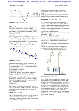 TRABAJO Y ENERGÍA Hugo Medina Guzmán
23
Respuesta. a) y =1 m, b) º45=θ
27. Una bola de acero de masa 1 kg está unida a un
extremo de un alambre de 1m de largo y gira
alrededor del otro extremo con una velocidad angular
de 120 rpm. ¿Cuál es la energía cinética de la bola?
Respuesta. 78,88 J
28. La faja transportadora de la figura se mueve con
una velocidad constante 0v y descarga los paquetes
sobre la rampa AB. El coeficiente de rozamiento
entre los paquetes y la rampa es 0,30. Sabiendo que
los paquetes deben alcanzar el punto B con una
velocidad de 4 m/s, determinar la velocidad 0v
requerida en la faja transportadora.
Respuesta. 3,02 m/s
29. Una locomotora ejerce un tiro constante en la
barra de tracción de 160000 N mientras aumenta la
velocidad de 48 a 72 km/h. ¿Cuál es la potencia que
desarrolla la locomotora:
a) al comienzo del periodo?
b) al final del periodo?
c) ¿Cuáles la potencia .media durante el periodo?
Respuesta. a) 2859 hp , b) 4290 hp c) 3574 hp
30. Una grúa industrial puede levantar su máxima
permitida de 25 toneladas a la velocidad de 20mm/s.
Sabiendo que la grúa es movida por un motor de 10
kW. Determinar su rendimiento.
Respuesta. 49%
31. ¿Cuál es la velocidad máxima la que un motor
capaz de suministrar 10 kW puede elevar un ascensor
de masa 500kg, sin tomar en cuenta las fuerzas de
rozamiento?
Respuesta. v = 2,0 m/s
32. Si a un automóvil de masa 1000 kg que se mueve
sobre una carretera horizontal con una velocidad de
48 km/h se le apaga al motor, este recorre aún 0,8 km
antes de detenerse. carga
a) Considerando que la fuerza de rozamiento es
independiente de la velocidad, calcule su valor
medio.
b) ¿Qué potencia debe consumirse para mantener el
automóvil en movimiento con una velocidad de 48
km/h?
Respuesta. a) Ff = 110 N b), P = 2 hp
33. Un automóvil de 1500 kg se desplaza 200 m
mientras es acelerado uniformemente desde 50 hasta
73 km/h. Durante todo el movimiento el automóvil se
desplaza sobre una carretera horizontal, y la
resistencia al movimiento es igual al 2 por ciento del
peso del automóvil. Determinar:
a) La máxima potencia requerida.
b) La potencia requerida para mantener la velocidad
constante de 75 km/h.
Respuesta. a) 25 kW , b) 6,13 kW
34. Un peso D y el contrapeso C tienen cada uno una
masa de 350 kg. Determinar la potencia requerida
cuando el peso:
a) Se mueve hacia arriba con velocidad constante de
4m/s.
b) Tiene una velocidad instantánea de 4m/s hacia
arriba y una aceleración hacia arriba de 0,9 rn/s2
.
Respuesta. 6,86 kW , 8.44 kW
35. Un bloque de 0,50 kilogramos es sujetado contra
el resorte por una fuerza externa horizontal de 36 N.
Se quita la fuerza externa, y el bloque se proyecta con
una velocidad v1 = 1,2 m/s a partir de la separación
del resorte. El bloque desciende una rampa y tiene
una velocidad v2 = 1,8 m/s en la base. La pista es sin
fricción entre los puntos A y B. El bloque ingresa a
una sección rugosa en B, extendiendo hasta E. El
coeficiente de fricción cinética es 0,30. La velocidad
del bloque es v3 = 1,4 m/s en C. El bloque se mueve
hasta C donde se detiene.
www.librospdf1.blogspot.com www.GRATIS2.com www.miacademia1.blogspot.com
www.librospdf1.blogspot.com www.GRATIS2.com www.1FISICA.blogspot.com
 