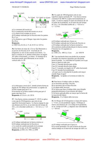TRABAJO Y ENERGÍA Hugo Medina Guzmán
24
a) La constante del resorte es:
b) La compresión inicial del resorte en cm es:
c) La altura h de la rampa en cm es:
d) El trabajo realizado por la fricción entre los puntos
B y C es:
e) La distancia s que el bloque viaja entre los puntos
B y D es:
Respuesta.
a) 1800 N/m, b) 2,0, c) 9, d) -0.32 J e) 0,55 m
36. Una barra sin masa de 1,5 m se fija libremente a
un pivote sin fricción en O. Una bola de 3,0
kilogramos se une al otro extremo de la barra. La
bola se sostiene en A, donde la barra hace un ángulo
30º sobre el horizontal, y se lanza. El montaje de la
bola-barra puede girar libremente en un círculo
vertical entre A y B
a) La bola pasa a través de C, donde la barra forma un
ángulo de 30º debajo de la horizontal. La rapidez de
la bola cuando pasa por C es:
b) la tensión en la barra cuando la bola pasa por el
punto más bajo D es:
Respuesta. a) 5,4 m/ s, b) 120 N
37. Una fuerza externa constante P =120 N se aplica
a una caja de 20 kilogramos, que está en una
superficie horizontal áspera. La fuerza empuja la caja
una distancia de 8,0 m, en un intervalo del tiempo de
4,0 s, y la velocidad cambia de v1 = 0,5 m/s a v2 = 3,5
m/s.
a) El trabajo realizado por la fuerza externa es:
b) El trabajo realizado por la fricción es:
c) La razón de cambio promedio de la energía
cinética de la caja, en los 4,0 segundos es:
Respuesta. a) 830 J, b) -700 J, c) 30W
38. Un cajón de 100 kilogramos está en una
superficie áspera inclinada 30º. Una fuerza externa
constante P de 800 N se aplica horizontalmente al
cajón. La fuerza empuja el cajón una distancia de 3,0
m arriba de la pendiente, en un intervalo del tiempo
de 2,0 s, y la velocidad cambia de v1 = 0,8 m/s a
v2 = 2,2 m/s.
a) El trabajo realizado por el peso es:
b) El trabajo realizado por la fuerza de fricción es:
c) El trabajo realizado por la fuerza normal es:
d) La potencia media producida por la fuerza externa
P durante los 2,0 segundos es:
Respuesta.
a) -1500 J, b) - 400 J c) Cero , d) 1050 W
39. Una muchacha lanza una piedra de un puente.
Considere las maneras siguientes que ella puede
lanzar la piedra. La velocidad de la piedra con la que
lanza es igual en cada caso.
Caso A: Lanzada derecho para arriba.
Caso B: Lanzada derecho para abajo.
Caso C: Lanzada con ángulo de 45º sobre horizontal.
Caso D: lanzada horizontalmente.
¿En qué caso la velocidad de la piedra será mayor
cuando llega al agua?
Respuesta. la rapidez es la misma en todos los
casos.
40. Para hacer el trabajo sobre un objeto,
A) es necesario que haya fricción.
B) es necesario que no haya fricción.
C) el objeto debe moverse.
D) la fuerza que hace el trabajo debe estar dirigida
perpendicularmente al movimiento del objeto.
E) la fuerza aplicada debe ser mayor que la fuerza de
la reacción del objeto.
Respuesta. C) el objeto debe moverse.
41. Un bloque de 8,0 kilogramos se lanza del reposo,
vl = 0 m/s, en una pendiente rugosa. El bloque se
mueve una distancia de 1,6 m abajo de la pendiente,
en un tiempo de 0,80 s, y adquiere una velocidad de
v2 = 4,0 m/s.
a)) El trabajo realizado por el peso es:
b) La razón promedio a la cual la fuerza de fricción
realiza trabajo en el intervalo de tiempo de 0,80 s es:
www.librospdf1.blogspot.com www.GRATIS2.com www.miacademia1.blogspot.com
www.librospdf1.blogspot.com www.GRATIS2.com www.1FISICA.blogspot.com
 