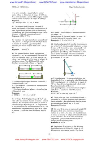 TRABAJO Y ENERGÍA Hugo Medina Guzmán
25
c) La razón promedio a la cual la fuerza normal
realiza trabajo en el intervalo de tiempo de 0,80 s es:
d) La razón promedio a la cual el bloque gana energía
cinética durante el intervalo de tiempo de 0,80 s es:
Respuesta.
a)) + 80 J, b) - 20 W, c) Cero, d) 80 W
42. Una persona de 60 kilogramo cae desde el
reposo uno distancia 1,20 m sobre una plataforma de
masa insignificante apoyada sobre un resorte duro.
La plataforma baja 6 cm antes de que persona vuelva
al reposo. ¿Cuál es la constante del resorte?
Respuesta. 4,12 x 105
N/m
43. Un objeto está sujeto a una fuerza restauradora F
= 6x3
, donde x es el desplazamiento del objeto desde
su posición de equilibrio. ¿Qué trabajo debe
realizarse para mover al objeto desde x = 0 x = 0,15
m?
Respuesta. 7,59 x 10-4
J
44. Dos resortes idénticos tienen longitudes sin
estirar de 0,25 m y las constantes de la fuerza de 200
N/m. Los resortes se unen a un bloque pequeño y se
estiran a una longitud de 0,30 m como en la figura A.
Una fuerza externa P tira del bloque 0,02 m a la
derecha y lo sostiene allí. (Véase La Figura B)
a) El trabajo requerido para ensamblar los resortes y
el bloque (figura A) es :
b) La fuerza externa P, que mantiene al bloque en su
lugar (figura B) es:
c) El trabajo realizado por la fuerza externa P en jalar
el bloque 0,02 m es:
Respuesta.
a) 0,50 J, b) E) 8 N, c) 0,08 W
45. El bloque A (0,40 kg) y el bloque B (0,30 kg)
están sobre una mesa sin fricción. El resorte 1 conecta
al bloque A a una varilla sin frición O y el resorte 2
conecta el bloque Ay el bloque B. Los bloques están
en movimiento circular uniforme alrededor de o, y los
resortes tienen longitudes de 0,60 m y 0,40 m, como
se muestra. La velocidad lineal del bloque B es 2.0
m/s.
a) El resorte 2 estira 0,06 m. La constante de fuerza
del resorte 2 es:
b) La constante de fuerza del resorte 1 es igual a 30
N/ m. La longitud sin estirar del resorte 1 es:
Respuesta. a) 20 N/m, b) 0,53 m
46. Una barra ligera de 0,80 m se fija libremente a un
eje vertical en A. Un disco de 2,0 kilogramos se une a
la barra en B. Un resorte se une a la masa en B y a la
manga en el eje en C. A La manga es sin fricción,
permitiendo que se baje y suba libremente, de modo
que el resorte sea siempre horizontal cuando esté
estirado. La longitud del resorte sin estirar es 0,45 m
y la constante es 210 N/m.
a) El eje está girando y el resorte estirado tiene una
longitud de 0,48 m. La aceleración radial del disco es:
b) El eje está girando y la varilla forma un ángulo de
40º con el eje. El resorte está estirado y horizontal.
La aceleración radial del disco es:
c) El eje está girando y el resorte tiene una longitud
de 0,45 m. La aceleración radial del disco es:
Respuesta.
a) 10,5 m/s2
b) 15,0 m/s2
, c) 6,7 m/ s2
47. Cierto coche que viaja 20 resbalones del mph a
una parada en 20 metros del punto donde los frenos
fueron aplicados. ¿En qué distancia el coche pararía
aproximadamente la tenía que va 40 mph?
Respuesta. 80 metros
48. Un motor de la arena en una mina levanta 2.000
kilogramos de la arena por minuto una distancia
vertical de 12 metros. La arena está inicialmente en
el resto y se descarga en la tapa del motor de la arena
con la velocidad 5 m/s en un canal inclinado de
cargamento. ¿En qué tarifa mínima se debe la
energía proveer a esta máquina?
Respuesta. 4,34 kW
49. La constante de un resorte es 500 N/m y su
longitud sin estirar es 0,60 m. Un bloque de 4,0
kilogramos se suspende del resorte. Una fuerza
www.librospdf1.blogspot.com www.GRATIS2.com www.miacademia1.blogspot.com
www.librospdf1.blogspot.com www.GRATIS2.com www.1FISICA.blogspot.com
 
