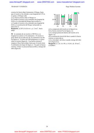 TRABAJO Y ENERGÍA Hugo Medina Guzmán
26
externa tira hacia abajo lentamente el bloque, hasta
que el resorte se ha estirado a una longitud de 0,72 m.
se quita y el bloque sube.
a) La fuerza externa sobre el bloque es:
b) Cuando el resorte se ha contraído una longitud de
0.60 m, la velocidad del bloque hacia arriba es: :
c) Cuando el resorte se ha contraído una longitud de
0.66 m, la aceleración del bloque incluyendo su
dirección es:
Respuesta. a) 20 N, b) 0,4 m/ s, c) 2 m/s2
, hacía
abajo
50. la constante de un resorte es 200 N/m y su
longitud sin estirar es 10 centímetros. El resorte se
pone dentro de un tubo liso de 10 centímetros de alto
(la figura a). Un disco de 0,40 kilogramos se coloca
sobre el resorte (figura b). Una fuerza externa P
empuja el disco hacia abajo, hasta que el resorte tiene
4 centímetros de largo (la figura c). Se quita la fuerza
externa, el disco se proyecta hacia arriba y emerge del
tubo (figura d).
a) La compresión del resorte en la figura b es:
b) La fuerza externa P en la figura c es:
c) La energía potencial elástica del resorte en la
figura c es:
d) La aceleración inicial del disco cuando la fuerza
externa es removida es:
e) La velocidad v del disco cuando emerge del tubo
en la figura d es:
Respuesta. a) 2,0 , b) 8N, c) 0,36 J, d) 20 m/s2
,
e) 0,80m/s
www.librospdf1.blogspot.com www.GRATIS2.com www.miacademia1.blogspot.com
www.librospdf1.blogspot.com www.GRATIS2.com www.1FISICA.blogspot.com
 