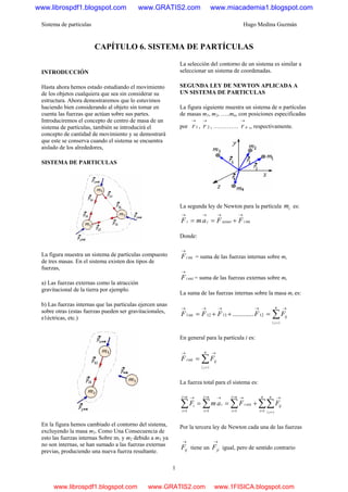 Sistema de partículas Hugo Medina Guzmán
1
CAPÍTULO 6. SISTEMA DE PARTÍCULAS
INTRODUCCIÓN
Hasta ahora hemos estado estudiando el movimiento
de los objetos cualquiera que sea sin considerar su
estructura. Ahora demostraremos que lo estuvimos
haciendo bien considerando al objeto sin tomar en
cuenta las fuerzas que actúan sobre sus partes.
Introduciremos el concepto de centro de masa de un
sistema de partículas, también se introducirá el
concepto de cantidad de movimiento y se demostrará
que este se conserva cuando el sistema se encuentra
aislado de los alrededores,
SISTEMA DE PARTICULAS
La figura muestra un sistema de partículas compuesto
de tres masas. En el sistema existen dos tipos de
fuerzas,
a) Las fuerzas externas como la atracción
gravitacional de la tierra por ejemplo.
b) Las fuerzas internas que las partículas ejercen unas
sobre otras (estas fuerzas pueden ser gravitacionales,
e1éctricas, etc.)
En la figura hemos cambiado el contorno del sistema,
excluyendo la masa m3. Como Una Consecuencia de
esto las fuerzas internas Sobre m1 y m2 debido a m3 ya
no son internas, se han sumado a las fuerzas externas
previas, produciendo una nueva fuerza resultante.
La selección del contorno de un sistema es similar a
seleccionar un sistema de coordenadas.
SEGUNDA LEY DE NEWTON APLICADA A
UN SISTEMA DE PARTICULAS
La figura siguiente muestra un sistema de n partículas
de masas m1, m2, …..mn, con posiciones especificadas
por 1
→
r , 2
→
r , …………. nr
→
,, respectivamente.
La segunda ley de Newton para la partícula im es:
intiiexterii FFamF
→→→→
+==
Donde:
intiF
→
= suma de las fuerzas internas sobre mi
extiF
→
= suma de las fuerzas externas sobre mi
La suma de las fuerzas internas sobre la masa mi es:
( )
∑
≠
→→→→→
=++=
n
ij
ij
FFFFF 121312int1 ............
En general para la partícula i es:
( )
∑
≠
→→
=
n
iji
ij
FF int
La fuerza total para el sistema es:
( )
∑∑∑∑∑ =
→=
=
→=
=
→=
=
→
≠
+==
n
i
n
ij
ni
i
i
ni
i
i
ni
i
i
ij
FFamF
11
ext
11
Por la tercera ley de Newton cada una de las fuerzas
→
ijF tiene un
→
jiF igual, pero de sentido contrario
www.librospdf1.blogspot.com www.GRATIS2.com www.miacademia1.blogspot.com
www.librospdf1.blogspot.com www.GRATIS2.com www.1FISICA.blogspot.com
 
