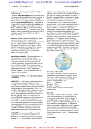 INTRODUCCIÓN AL CURSO Hugo Medina Guzmán
2
temperatura, la fuerza, la potencia, la velocidad, la
aceleración, etc.
Llamamos magnitud física a aquella propiedad de un
cuerpo que puede ser medida. La masa, la longitud, la
velocidad o la temperatura son todas magnitudes
físicas. El aroma o la simpatía, puesto que no pueden
medirse, no son magnitudes físicas. Las medidas de
las magnitudes se realizan mediante las unidades de
medida, establecidas por la Unión Internacional de
Pesas y Medidas (UIPM), que forman el Sistema
Internacional de unidades (S. I.), aunque existen otras
unidades que se siguen usando por tradición (como el
kilate, que se emplea para medir la masa de las
piedras preciosas).
Magnitud escalar. Para muchas magnitudes físicas
basta con indicar su valor para que estén
perfectamente definidas. Así, por ejemplo, si decimos
que José Antonio tiene una temperatura de 38 ºC,
sabemos perfectamente que tiene fiebre y si Rosa
mide 165 cm de altura y su masa es de 35 kg, está
claro que es sumamente delgada. Cuando una
magnitud queda definida por su valor recibe el
nombre de magnitud escalar.
Magnitudes vectoriales. Otras magnitudes, con su
valor numérico, no nos suministran toda la
información. Si nos dicen que Daniel corría a 20
km/h apenas sabemos algo más que al principio.
Deberían informarnos también desde dónde corría y
hacia qué lugar se dirigía. Estas magnitudes que,
además de su valor precisan una dirección se llaman
magnitudes vectoriales, ya que se representan
mediante vectores. En este tema estudiaremos los
vectores y sus propiedades.
UNIDADES. SISTEMA INTERNACIONAL DE
UNIDADES.
MEDICIÓN. La física es una ciencia experimental.
Los experimentos requieren mediciones cuyos
resultados suelen describirse con números. Cualquier
número empleado para describir cuantitativamente un
fenómeno físico se denomina cantidad física. Dos
cantidades físicas que describen a una persona son su
peso y su altura. Algunas cantidades físicas son tan
básicas que sólo podemos definirlas describiendo la
forma de medirlas, es decir, con una definición
operativa. Ejemplos de esto son medir una distancia
con una regla, o un intervalo de tiempo con un
cronómetro. En otros casos definimos una cantidad
física describiendo la forma de calcularla a partir de
otras cantidades medibles. Así, podríamos definir la
velocidad media de un objeto como la distancia
recorrida (medida con una regla) dividida por el
tiempo de recorrido (medido con un cronómetro).
UNIDADES. Al medir una cantidad, siempre la
comparamos con un estándar de referencia. Si
decimos que un automóvil mide 4,29 m, queremos
decir que es 4,29 veces más largo que una regla de
medir, que por definición tiene 1m de largo. Este
estándar define una unidad de la cantidad. El metro es
una unidad de distancia, y el segundo, de tiempo. Al
describir una cantidad física con un número, siempre
debemos especificar la unidad empleada; describir
una distancia como "4,29" no significa nada.
Las mediciones exactas y fiables exigen unidades
inmutables que los observadores puedan duplicar en
distintos lugares. El sistema de unidades empleado
por los científicos e ingenieros se denomina
comúnmente "sistema métrico", pero desde 1960 su
nombre oficial es Sistema Internacional, o SI.
Las definiciones de las unidades básicas del sistema
métrico han evolucionado con los años. Cuando la
Academia Francesa de Ciencias estableció el sistema
métrico en 1791, el metro se definió como una
diezmillonésima parte de la distancia entre el Polo
Norte y el Ecuador (ver figura). El segundo se definió
como el tiempo que tarda un péndulo de 1m de largo
en oscilar de un lado a otro. Estas definiciones eran
poco prácticas y difíciles de duplicar con precisión,
por lo que se han sustituido por otras más refinadas y
por acuerdo internacional.
Unidades fundamentales
Las fuerzas, velocidades, presiones, energías, en
realidad todas las propiedades mecánicas, pueden
expresarse en términos de tres cantidades básicas:
masa, longitud y tiempo. En el sistema SI, las
unidades correspondientes son:
Masa Kilogramo
Longitud Metro
Tiempo Segundo
Estas unidades se conocen como unidades
fundamentales.
TIEMPO
Desde 1889 a 1967, la unidad de tiempo se definió
como una cierta fracción del día solar medio (el
tiempo medio entre llegadas sucesivas del Sol al
cenit). El estándar actual, adoptado en 1967, es
mucho más preciso; se basa en un reloj atómico que
usa la diferencia de energía entre los dos estados
energéticos más bajos del átomo de cesio. Cuando se
bombardea con microondas de una determinada
frecuencia, los átomos de cesio sufren una transición
entre dichos estados. Se define un segundo como el
tiempo requerido por 9 192 631 770 ciclos de esta
radiación.
LONGITUD
www.librospdf1.blogspot.com www.GRATIS2.com www.miacademia1.blogspot.com
www.librospdf1.blogspot.com www.GRATIS2.com www.1FISICA.blogspot.com
 
