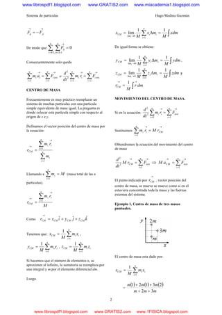 Sistema de partículas Hugo Medina Guzmán
2
→→
−= jiij FF
De modo que
( )
0
0 1
=∑ ∑= =≠
→n
i
n
ij
ijF
Consecuentemente solo queda
∑∑ =
→→
=
=
n
i
ii
n
i
i Fam
1
ext
1
o ∑∑ =
→→
=
=
n
i
ii
n
i
i Frm
dt
d
1
ext
1
2
2
CENTRO DE MASA
Frecuentemente es muy práctico reemplazar un
sistema de muchas partículas con una partícula
simple equivalente de masa igual. La pregunta es
donde colocar esta partícula simple con respecto al
origen de x e y.
Definamos el vector posición del centro de masa por
la ecuación:
∑
∑
=
=
→
→
= n
i
i
n
i
ii
CM
m
rm
r
1
1
Llamando a Mm
n
i
i =∑=1
(masa total de las n
partículas).
M
rm
r
n
i
ii
CM
∑=
→
→
= 1
Como kzjyixr CMCMCMCM
ˆˆˆ ++=
→
Tenemos que: ∑=
=
n
i
iiCM xm
M
x
1
1
,
∑=
=
n
i
iiCM ym
M
y
1
1
, ∑=
=
n
i
iiCM zm
M
z
1
1
Si hacemos que el número de elementos n, se
aproximen al infinito, la sumatoria se reemplaza por
una integral y m por el elemento diferencial dm.
Luego.
∫∑ =Δ=
=
→Δ
xdm
M
mx
M
x
n
i
ii
m
CM
i
11
lim
1
0
De igual forma se obtiene:
∫∑ =Δ=
=
→Δ
ydm
M
my
M
y
n
i
ii
m
CM
i
11
lim
1
0
,
∫∑ =Δ=
=
→Δ
zdm
M
mz
M
z
n
i
ii
m
CM
i
11
lim
1
0
y
∫
→→
= dmr
M
rCM
1
MOVIMIENTO DEL CENTRO DE MASA.
Si en la ecuación: ∑∑ =
→→
=
=
n
i
iexti
n
i
i Frm
dt
d
10
2
2
Sustituimos
→
=
→
=∑ CM
n
i
ii rMrm
1
Obtendremos la ecuación del movimiento del centro
de masa
∑=
→→
=
n
i
iextCM FrM
dt
d
1
2
2
⇒ ∑=
→→
=
n
i
iextCM FaM
1
El punto indicado por
→
CMr , vector posición del
centro de masa, se mueve se mueve como si en el
estuviera concentrada toda la masa y las fuerzas
externas del sistema.
Ejemplo 1. Centro de masa de tres masas
puntuales.
El centro de masa esta dado por:
∑=
=
n
i
iiCM xm
M
x
1
1
=
( ) ( ) ( )
mmm
mmm
32
23121
++
++
www.librospdf1.blogspot.com www.GRATIS2.com www.miacademia1.blogspot.com
www.librospdf1.blogspot.com www.GRATIS2.com www.1FISICA.blogspot.com
 