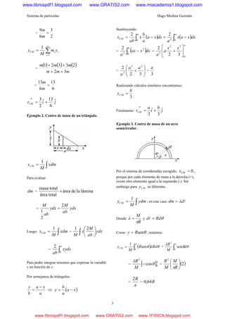 Sistema de partículas Hugo Medina Guzmán
3
=
2
3
6
9
=
m
m
∑=
=
n
i
iiCM ym
M
y
1
1
=
( ) ( ) ( )
mmm
mmm
32
23321
++
++
=
6
13
6
13
=
m
m
jirCM
ˆ
6
13ˆ
2
3
+=
→
Ejemplo 2. Centro de masa de un triángulo.
∫= xdm
M
xCM
1
Para evaluar
dm = láminaladeárea
totalárea
totalmasa
×
= ydx
ab
M
ydx
ab
M 2
2
1
=
Luego: ∫= xdm
M
xCM
1
= ydx
ab
M
x
M ∫ ⎟
⎠
⎞
⎜
⎝
⎛ 21
= ∫
a
xydx
ab 0
2
Para poder integrar tenemos que expresar la variable
y en función de x.
Por semejanza de triángulos:
a
xa
b
y −
= ⇒ ( )xa
a
b
y −=
Sustituyendo:
( ) ( )∫∫ −=−=
aa
CM dxxax
a
dxxa
a
b
x
ab
x
020
22
= ( )∫ −
a
dxxax
a 0
2
2
2
=
a
xx
a
a 0
32
2
32
2
⎥
⎦
⎤
⎢
⎣
⎡
+
= ⎟⎟
⎠
⎞
⎜⎜
⎝
⎛
+
32
2 33
2
aa
a
=
3
a
Realizando cálculos similares encontramos:
3
b
yCM =
Finalmente: j
b
i
a
rCM
ˆ
3
ˆ
3
+=
→
Ejemplo 3. Centro de masa de un arco
semicircular.
Por el sistema de coordenadas escogido, 0=CMx ,
porque por cada elemento de masa a la derecha (+),
existe otro elemento igual a la izquierda (-). Sin
embargo para CMy es diferente.
∫= ydm
M
yCM
1
, en este caso lddm λ=
Donde
R
M
π
λ = y θRdd =l
Como θsenRy = , tenemos:
( ) θλθ
π
RdR
M
yCM ∫=
0
sen
1
=
∫
π
θθ
λ
0
2
sen d
M
R
= [ ]π
θ
λ
0
2
cos−
M
R
= ( )2
2
⎟
⎠
⎞
⎜
⎝
⎛
R
M
M
R
π
=
π
R2
= R64,0
www.librospdf1.blogspot.com www.GRATIS2.com www.miacademia1.blogspot.com
www.librospdf1.blogspot.com www.GRATIS2.com www.1FISICA.blogspot.com
 