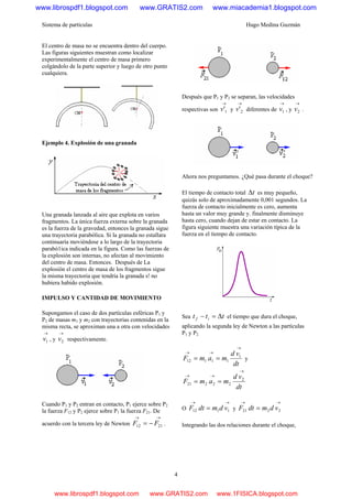 Sistema de partículas Hugo Medina Guzmán
4
El centro de masa no se encuentra dentro del cuerpo.
Las figuras siguientes muestran como localizar
experimentalmente el centro de masa primero
colgándolo de la parte superior y luego de otro punto
cualquiera.
Ejemplo 4. Explosión de una granada
Una granada lanzada al aire que explota en varios
fragmentos. La única fuerza externa sobre la granada
es la fuerza de la gravedad, entonces la granada sigue
una trayectoria parabólica. Si la granada no estallara
continuaría moviéndose a lo largo de la trayectoria
parabó1ica indicada en la figura. Como las fuerzas de
la explosión son internas, no afectan al movimiento
del centro de masa. Entonces. Después de La
explosión el centro de masa de los fragmentos sigue
la misma trayectoria que tendría la granada s! no
hubiera habido explosión.
IMPULSO Y CANTIDAD DE MOVIMIENTO
Supongamos el caso de dos partículas esféricas P1 y
P2 de masas m1 y m2 con trayectorias contenidas en la
misma recta, se aproximan una a otra con velocidades
→
1v , y
→
2v respectivamente.
Cuando P1 y P2 entran en contacto, P1 ejerce sobre P2
la fuerza F12 y P2 ejerce sobre P1 la fuerza F21. De
acuerdo con la tercera ley de Newton
→→
−= 2112 FF .
Después que P1 y P2 se separan, las velocidades
respectivas son
→
1'v y
→
2'v diferentes de
→
1v , y
→
2v .
Ahora nos preguntamos. ¿Qué pasa durante el choque?
El tiempo de contacto total tΔ es muy pequeño,
quizás solo de aproximadamente 0,001 segundos. La
fuerza de contacto inicialmente es cero, aumenta
hasta un valor muy grande y. finalmente disminuye
hasta cero, cuando dejan de estar en contacto. La
figura siguiente muestra una variación típica de la
fuerza en el tiempo de contacto.
Sea ttt if Δ=− el tiempo que dura el choque,
aplicando la segunda ley de Newton a las partículas
P1 y P2.
dt
vd
mamF
→
→→
== 1
11112 y
dt
vd
mamF
→
→→
== 2
22221
O
→→
= 1112 vdmdtF y
→→
= 2221 vdmdtF
Integrando las dos relaciones durante el choque,
www.librospdf1.blogspot.com www.GRATIS2.com www.miacademia1.blogspot.com
www.librospdf1.blogspot.com www.GRATIS2.com www.1FISICA.blogspot.com
 