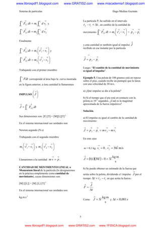 Sistema de partículas Hugo Medina Guzmán
5
∫∫
→→
=
1
1
'
1112
v
v
t
t
vdmdtF
f
i
y
∫∫
→→
=
2
2
'
2221
v
v
t
t
vdmdtF
f
i
Finalmente
⎟
⎠
⎞
⎜
⎝
⎛
−=
→→→
∫ 11112 ' vvmdtF
f
i
t
t
y
⎟
⎠
⎞
⎜
⎝
⎛
−=
→→→
∫ 22221 ' vvmdtF
f
i
t
t
Trabajando con el primer miembro
∫
f
i
t
t
Fdt corresponde al área bajo la curva mostrada
en la figura anterior, a ésta cantidad la llamaremos
IMPULSO ⎟
⎠
⎞
⎜
⎝
⎛→
J
( )∫
→→
=
f
i
t
t
t dtFJ
Sus dimensiones son: [F] [T] = [M][L][T]-1
En el sistema internacional sus unidades son:
Newton.segundo (N.s)
Trabajando con el segundo miembro
⎟
⎠
⎞
⎜
⎝
⎛
−
→→
111 ' vvm y ⎟
⎠
⎞
⎜
⎝
⎛
−
→→
222 ' vvm
Llamaremos a la cantidad
→→
= pvm ,
CANTIDAD DE MOVIMIENTO LINEAL o
Momentum lineal de la partícula (lo designaremos
en la práctica simplemente como cantidad de
movimiento), cuyas dimensiones son:
[M] [[L]] = [M] [L] [T]-1
En el sistema internacional sus unidades son:
kg.m.s-1
La partícula P1 ha sufrido en el intervalo
ttt if Δ=− , un cambio de la cantidad de
movimiento ⎟
⎠
⎞
⎜
⎝
⎛
−=
→→→
∫ 11112 ' vvmdtF
f
i
t
t
=
→→
− if pp
y esta cantidad es también igual al impulso
→
J
recibido en ese instante por la partícula
→
→
→
−= if ppJ
Luego: “El cambio de la cantidad de movimiento
es igual al impulso”.
Ejemplo 5. Una pelota de 100 gramos está en reposo
sobre el piso, cuando recibe un puntapié que la lanza
con una velocidad de 30 m/s.
a) ¿Qué impulso se dio a la pelota?
b) Si el tiempo que el pie está en contacto con la
pelota es 10-3
segundos. ¿Cuál es la magnitud
aproximada de la fuerza impulsiva?
Solución.
a) El impulso es igual al cambio de la cantidad de
movimiento:
→→→→→
−=−= ifif vmvmppJ
En este caso
m = 0,1 kg, 0=
→
iv , m/sˆ30ivf =
→
( )( )
s
mkg
ˆ30301,0 iiJ =−=
→
&&
b) Se puede obtener un estimado de la fuerza que
actúa sobre la pelota, dividiendo e1 impulso
→
J por el
tiempo if ttt −=Δ en que actúa la fuerza :
t
J
F
Δ
=
→
→
Como
s
mkg
ˆ3iJ =
→
y st 001,0=Δ
www.librospdf1.blogspot.com www.GRATIS2.com www.miacademia1.blogspot.com
www.librospdf1.blogspot.com www.GRATIS2.com www.1FISICA.blogspot.com
 