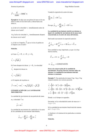 Sistema de partículas Hugo Medina Guzmán
6
i
i
F ˆ3000
001,0
ˆ3
==
→
N
Ejemplo 6. Se deja caer una pelota de masa m de una
altura h sobre el nivel del suelo y rebota hasta una
altura h1
a) ¿Cuál es la velocidad iv inmediatamente antes de
chocar con el suelo?
b) ¿Cuál es la velocidad fv inmediatamente después
de chocar con el suelo?
c) ¿Cuál es el impulso
→
J que se le da a la pelota en
el impacto con el suelo?
Solución.
a) Como 00 =
→
v , 0=x , 0hy =
jghvi
ˆ2 0=
→
b) Como después de chocar 1hy = , la velocidad
→
fv después de chocar es:
jghvf
ˆ2 1=
→
c) El impulso de la pelota es:
→→→
−= if vmvmJ = ( )jhhgm ˆ2 01 −
CONSERVACIÓN DE LA CANTIDAD DE
MOVIMIENTO
La cantidad de movimiento de una partícula de masa
m y velocidad
→
v es:
→→
= vmp
La cantidad de movimiento de n partículas es la suma
de las cantidades de movimiento individuales,
∑∑ =
→
=
→→
==
n
i
ii
n
i
itotal vmpp
11
Usando la expresión de centro de masa
CMi
n
i
ii vMvm
→
=
→
=∑1
De aquí CMi
n
i
iitotal vMvmp
→
=
→→
== ∑1
La cantidad de movimiento total de un sistema es
igual a la cantidad de movimiento de la masa total
concentrada en el centro de masa del sistema.
Derivando nuevamente la expresión anterior:
extiiCMCMitotal FaMv
dt
d
Mp
dt
d →→→→
===
Esta cantidad es muy importante, ya que si no hay
fuerza externa,
0ext =
→
iF ⇒ 0=
→
totalp
dt
d
⇒ CONSTANTE=
→
totalp
Esto es la conservación de la cantidad de
movimiento. Si no hay fuerzas externas sobre un
sistema. La cantidad de movimiento total del
sistema es constante.
Ejemplo 7. Tres partículas de masas 2 kg, 1 kg y 3 kg
respectivamente con vectores posición
( )[ ]cmˆ23ˆ5ˆ5 2
1 ktjtitr −+−=
→
,
( ) ( ) ( )[ ]cmˆ364ˆ512ˆ32 32
2 kttjtitr −++−−−=
→
y ( ) ( )[ ]cmˆˆ2ˆ112 32
3 ktjtitr −+−−=
→
Donde t es el tiempo en segundos.
Encontrar: a) La velocidad del centro de masa en t =
1 s y t = 2 s.
b) La cantidad de movimiento lineal total del sistema
en t = 1 s y t = 2 s.
c) Analizar si el sistema de tres partículas es sistema
aislado
Solución.
www.librospdf1.blogspot.com www.GRATIS2.com www.miacademia1.blogspot.com
www.librospdf1.blogspot.com www.GRATIS2.com www.1FISICA.blogspot.com
 