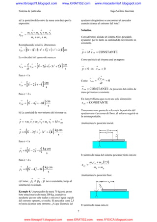Sistema de partículas Hugo Medina Guzmán
7
a) La posición del centro de masa esta dada por la
expresión:
321
332211
mmm
rmrmrm
rCM
++
++
=
→→→
→
Reemplazando valores, obtenemos:
( ) ( ) ( )[ ]cmˆ2ˆ3ˆ13 32
kttjtitrCM +−++−+−=
→
La velocidad del centro de masa es
( )[ ] s
cmˆ23ˆ2ˆ3 2
ktjtir
dt
d
v CMCM +−+−==
→→
Para t = l s
[ ] s
cmˆˆ2ˆ31 kjiv M −+−=
→
Para t = 2 s
[ ] s
cmˆ8ˆ4ˆ32 kjiv M −+−=
→
b) La cantidad de movimiento del sistema es:
→→→→→
=+++= CMvMvmvmvmp 332211
( )[ ] s
cmkgˆ23ˆ2ˆ36 2
ktjtip +−+−=
→
Para t = l s
[ ] s
cmkgˆˆ2ˆ361 kjip −−=
→
Para t = 2 s
[ ] s
cmkgˆ8ˆ4ˆ362 kjip −−=
→
c) Como ,
→→
≠ 21 pp ,
→
p no es constante, luego el
sistema no es aislado.
Ejemplo 8. Un pescador de masa 70 kg está en un
bote estacionario de masa 200 kg, cuando su
ayudante que no sabe nadar y está en el agua cogido
del extremo opuesto, se suelta. El pescador corre 2,5
m hasta alcanzar este extremo. ¿A que distancia del
ayudante ahogándose se encontrará el pescador
cuando alcance el extremo del bote?
Solución.
Consideremos aislado el sistema bote, pescador,
ayudante, por lo tanto su cantidad de movimiento es
constante.
CONSTANTE==
→→
cmvMp
Como en inicio el sistema está en reposo:
0=
→
p ⇒ 0=
→
cmv
Como 0==
→
→
dt
rd
v
cm
cm
CONSTANTE=
→
cmr , la posición del centro de
masa permanece constante
En éste problema que es en una sola dimensión:
CONSTANTE=cmx
Tomemos como punto de referencia la posición del
ayudante en el extremo del bote, al soltarse seguirá en
la misma posición.
Analicemos la posición inicial.
El centro de masa del sistema pescador-bote está en:
( )
pb
pbb
cm
mm
mxm
x
+
+
=
5,2
Analicemos la posición final.
El centro de masa esta en:
www.librospdf1.blogspot.com www.GRATIS2.com www.miacademia1.blogspot.com
www.librospdf1.blogspot.com www.GRATIS2.com www.1FISICA.blogspot.com
 