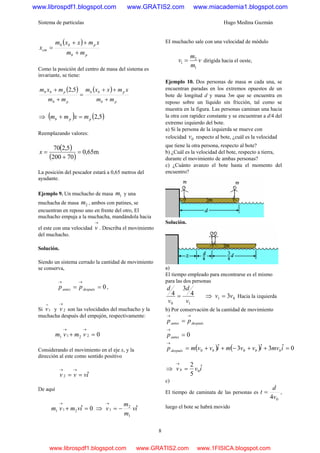 Sistema de partículas Hugo Medina Guzmán
8
( )
pb
pbb
cm
mm
xmxxm
x
+
++
=
Como la posición del centro de masa del sistema es
invariante, se tiene:
( ) ( )
pb
pbb
pb
pbb
mm
xmxxm
mm
mxm
+
++
=
+
+ 5,2
⇒ ( ) ( )5,2ppb mxmm =+
Reemplazando valores:
( )
( )
m65,0
70200
5,270
=
+
=x
La posición del pescador estará a 0,65 metros del
ayudante.
Ejemplo 9. Un muchacho de masa 1m y una
muchacha de masa 2m , ambos con patines, se
encuentran en reposo uno en frente del otro, El
muchacho empuja a la muchacha, mandándola hacia
el este con una velocidad
→
v . Describa el movimiento
del muchacho.
Solución.
Siendo un sistema cerrado la cantidad de movimiento
se conserva,
0==
→→
despuésantes pp ,
Si 1
→
v y 2
→
v son las velocidades del muchacho y la
muchacha después del empujón, respectivamente:
02211 =+
→→
vmvm
Considerando el movimiento en el eje x, y la
dirección al este como sentido positivo
ivvv ˆ2 ==
→→
De aquí
0ˆ211 =+
→
ivmvm ⇒ iv
m
m
v ˆ
1
2
1 −=
→
EI muchacho sale con una velocidad de módulo
v
m
m
v
1
2
1 = dirigida hacia el oeste,
Ejemplo 10. Dos personas de masa m cada una, se
encuentran paradas en los extremos opuestos de un
bote de longitud d y masa 3m que se encuentra en
reposo sobre un líquido sin fricción, tal como se
muestra en la figura. Las personas caminan una hacia
la otra con rapidez constante y se encuentran a d/4 del
extremo izquierdo del bote.
a) Si la persona de la izquierda se mueve con
velocidad 0v respecto al bote, ¿cuál es la velocidad
que tiene la otra persona, respecto al bote?
b) ¿Cuál es la velocidad del bote, respecto a tierra,
durante el movimiento de ambas personas?
c) ¿Cuánto avanzo el bote hasta el momento del
encuentro?
Solución.
a)
El tiempo empleado para encontrarse es el mismo
para las dos personas
10
4
3
4
v
d
v
d
= ⇒ 01 3vv = Hacia la izquierda
b) Por conservación de la cantidad de movimiento
despuésantes pp
→→
=
0=
→
antesp
( ) ( ) 0ˆ3ˆ3ˆ 00 =++−++=
→
imvivvmivvmp bbbdespués
⇒ ivvb ˆ
5
2
0=
→
c)
El tiempo de caminata de las personas es
04v
d
t = ,
luego el bote se habrá movido
www.librospdf1.blogspot.com www.GRATIS2.com www.miacademia1.blogspot.com
www.librospdf1.blogspot.com www.GRATIS2.com www.1FISICA.blogspot.com
 