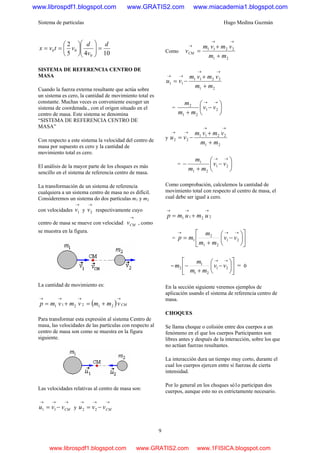 Sistema de partículas Hugo Medina Guzmán
9
1045
2
0
0
d
v
d
vtvx b =⎟⎟
⎠
⎞
⎜⎜
⎝
⎛
⎟
⎠
⎞
⎜
⎝
⎛
==
SISTEMA DE REFERENCIA CENTRO DE
MASA
Cuando la fuerza externa resultante que actúa sobre
un sistema es cero, la cantidad de movimiento total es
constante. Muchas veces es conveniente escoger un
sistema de coordenada., con el origen situado en el
centro de masa. Este sistema se denomina
“SISTEMA DE REFERENCIA CENTRO DE
MASA”
Con respecto a este sistema la velocidad del centro de
masa por supuesto es cero y la cantidad de
movimiento total es cero.
El análisis de la mayor parte de los choques es más
sencillo en el sistema de referencia centro de masa.
La transformación de un sistema de referencia
cualquiera a un sistema centro de masa no es difícil.
Consideremos un sistema do dos partículas m1 y m2
con velocidades
→
1v y
→
2v respectivamente cuyo
centro de masa se mueve con velocidad
→
CMv , como
se muestra en la figura.
La cantidad de movimiento es:
( ) CMvmmvmvmp
→→→→
+=+= 212211
Para transformar esta expresión al sistema Centro de
masa, las velocidades de las partículas con respecto al
centro de masa son como se muestra en la figura
siguiente.
Las velocidades relativas al centro de masa son:
→→→
−= CMvvu 11 y
→→→
−= CMvvu 22
Como
21
2211
mm
vmvm
vCM
+
+
=
→→
→
21
2211
11
mm
vmvm
vu
+
+
−=
→→
→→
= ⎟
⎠
⎞
⎜
⎝
⎛
−
+
→→
21
21
2
vv
mm
m
y
21
2211
22
mm
vmvm
vu
+
+
−=
→→
→→
= ⎟
⎠
⎞
⎜
⎝
⎛
−
+
−
→→
21
21
1
vv
mm
m
Como comprobación, calculemos la cantidad de
movimiento total con respecto al centro de masa, el
cual debe ser igual a cero.
2211
→→→
+= umump
= ⎥
⎦
⎤
⎢
⎣
⎡
⎟
⎠
⎞
⎜
⎝
⎛
−
+
=
→→→
21
21
2
1 vv
mm
m
mp
= ⎥
⎦
⎤
⎢
⎣
⎡
⎟
⎠
⎞
⎜
⎝
⎛
−
+
−
→→
21
21
1
2 vv
mm
m
m = 0
En la sección siguiente veremos ejemplos de
aplicación usando el sistema de referencia centro de
masa.
CHOQUES
Se llama choque o colisión entre dos cuerpos a un
fenómeno en el que los cuerpos Participantes son
libres antes y después de la interacción, sobre los que
no actúan fuerzas resultantes.
La interacción dura un tiempo muy corto, durante el
cual los cuerpos ejercen entre si fuerzas de cierta
intensidad.
Por lo general en los choques só1o participan dos
cuerpos, aunque esto no es estrictamente necesario.
www.librospdf1.blogspot.com www.GRATIS2.com www.miacademia1.blogspot.com
www.librospdf1.blogspot.com www.GRATIS2.com www.1FISICA.blogspot.com
 