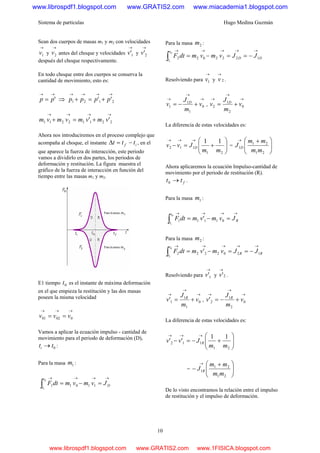 Sistema de partículas Hugo Medina Guzmán
10
Sean dos cuerpos de masas m1 y m2 con velocidades
→
1v y
→
2v antes del choque y velocidades
→
1'v y
→
2'v
después del choque respectivamente.
En todo choque entre dos cuerpos se conserva la
cantidad de movimiento, esto es:
→→
= 'pp ⇒
→→→→
+=+ 2121 '' pppp
→→→→
+=+ 22112211 '' vmvmvmvm
Ahora nos introduciremos en el proceso complejo que
acompaña al choque, el instante if ttt −=Δ , en el
que aparece la fuerza de interacción, este periodo
vamos a dividirlo en dos partes, los periodos de
deformación y restitución. La figura muestra el
gráfico de la fuerza de interacción en función del
tiempo entre las masas m1 y m2.
E1 tiempo 0t es el instante de máxima deformación
en el que empieza la restitución y las dos masas
poseen la misma velocidad
→→→
== 00201 vvv
Vamos a aplicar la ecuación impulso - cantidad de
movimiento para el periodo de deformación (D),
0tti → :
Para la masa 1m :
→→→→
=−=∫ D
t
t
JvmvmdtF
i
11011
0
Para la masa 2m :
→→→→→
−==−=∫ DD
t
t
JJvmvmdtF
i
1222022
0
Resolviendo para
→
1v y 2
→
v .
→
→
→
+−= 0
1
1
1 v
m
J
v D
,
→
→
→
+= 0
2
1
2 v
m
J
v D
La diferencia de estas velocidades es:
⎟⎟
⎠
⎞
⎜⎜
⎝
⎛
+=−
→→→
21
112
11
mm
Jvv D = ⎟⎟
⎠
⎞
⎜⎜
⎝
⎛ +→
21
21
1
mm
mm
J D
Ahora aplicaremos la ecuación Impulso-cantidad de
movimiento por el periodo de restitución (R).
ftt →0 .
Para la masa 1m :
→→→→
=−=∫ R
t
t
JvmvmdtF
i
01111 '
0
Para la masa 2m :
→→→→→
−==−=∫ RR
t
t
JJvmvmdtF
i
1202222 '
0
Resolviendo para
→
1'v y 2'
→
v .
→
→
→
+= 0
1
1
1' v
m
J
v R
,
→
→
→
+−= 0
2
1
2' v
m
J
v R
La diferencia de estas velocidades es:
⎟⎟
⎠
⎞
⎜⎜
⎝
⎛
+−=−
→→→
21
112
11
''
mm
Jvv R
= ⎟⎟
⎠
⎞
⎜⎜
⎝
⎛ +
−
→
21
21
1
mm
mm
J R
De lo visto encontramos la relación entre el impulso
de restitución y el impulso de deformación.
www.librospdf1.blogspot.com www.GRATIS2.com www.miacademia1.blogspot.com
www.librospdf1.blogspot.com www.GRATIS2.com www.1FISICA.blogspot.com
 