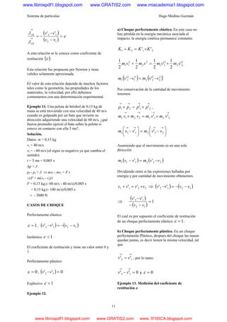Sistema de partículas Hugo Medina Guzmán
11
( )
( )
ε=
−
−
−=→
→
12
12
1
1 ''
vv
vv
J
J
D
R
A esta relación se le conoce como coeficiente de
restitución ( )ε .
Esta relación fue propuesta por Newton y tiene
validez solamente aproximada.
EI valor de esta relación depende de muchos factores
tales como la geometría, las propiedades de los
materiales, la velocidad, por ello debemos
contentarnos con una determinación experimental.
Ejemplo 11. Una pelota de béisbol de 0,15 kg de
masa se está moviendo con una velocidad de 40 m/s
cuando es golpeada por un bate que invierte su
dirección adquiriendo una velocidad de 60 m/s, ¿qué
fuerza promedio ejerció el bate sobre la pelota si
estuvo en contacto con ella 5 ms?.
Solución.
Datos: m = 0,15 kg
vi = 40 m/s
vf = - 60 m/s (el signo es negativo ya que cambia el
sentido)
t = 5 ms = 0,005 s
Δp = J
pf - pi = J ⇒ mvf - mvi = F t
⇒F = m(vf - vi)/t
F = 0,15 kg.(- 60 m/s - 40 m/s)/0,005 s
= 0,15 kg.(- 100 m/s)/0,005 s
= - 3000 N
CASOS DE CHOQUE
Perfectamente elástico
1=ε , ( ) ( )1212 '' vvvv −−=−
Inelástico 1<ε
El coeficiente de restitución y tiene un valor entre 0 y
1.
Perfectamente plástico
0=ε , ( ) 0'' 12 =−vv
Explosivo 1>ε
Ejemplo 12.
a) Choque perfectamente elástico. En este caso no
hay pérdida en la energía mecánica asociada al
impacto, la energía cinética permanece constante.
2121 '' KKKK +=+
2
22
2
11
2
2
2
11 '
2
1
'
2
1
2
1
2
1
vmvmvmvm +=+
( ) ( )2
2
2
22
2
1
2
11 '' vvmvvm −=−
Por conservación de la cantidad de movimiento
tenemos:
→→→→
+=+ 2121 '' pppp ,
→→→→
+=+ 22112211 '' vmvmvmvm
⎟
⎠
⎞
⎜
⎝
⎛
−=⎟
⎠
⎞
⎜
⎝
⎛
−
→→→→
222111 '' vvmvvm
Asumiendo que el movimiento es en una sola
dirección
( ) ( )222111 '' vvmvvm −=−
Dividiendo entre si las expresiones halladas por
energía y por cantidad de movimiento obtenemos.
2211 '' vvvv +=+ ⇒ ( ) ( )1212 '' vvvv −−=−
⇒
( )
( )
1
''
12
12
=
−−
−
vv
vv
El cual es por supuesto el coeficiente de restitución
de un choque perfectamente elástico 1=ε .
b) Choque perfectamente plástico. En un choque
perfectamente Plástico, después del choque las masas
quedan juntas, es decir tienen la misma velocidad, tal
que
→→
= 12 '' vv , por lo tanto:
0'' 12 =−
→→
vv y 0=ε
Ejemplo 13. Medición del coeficiente de
restitución ε.
www.librospdf1.blogspot.com www.GRATIS2.com www.miacademia1.blogspot.com
www.librospdf1.blogspot.com www.GRATIS2.com www.1FISICA.blogspot.com
 