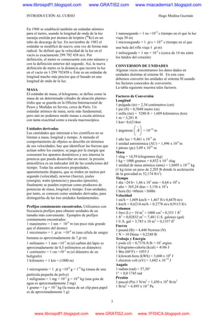 INTRODUCCIÓN AL CURSO Hugo Medina Guzmán
3
En 1960 se estableció también un estándar atómico
para el metro, usando la longitud de onda de la luz
naranja emitida por átomos de kriptón (86
Kr) en un
tubo de descarga de luz. En noviembre de 1983 el
estándar se modificó de nuevo, esta vez de forma más
radical. Se definió que la velocidad de la luz en el
vacío es exactamente 299 792 458 m/s. Por
definición, el metro es consecuente con este número y
con la definición anterior del segundo. Así, la nueva
definición de metro es la distancia que recorre la luz
en el vacío en 1/299 792458 s. Éste es un estándar de
longitud mucho más preciso que el basado en una
longitud de onda de la luz.
MASA
El estándar de masa, el kilogramo, se define como la
masa de un determinado cilindro de aleación platino-
iridio que se guarda en la Oficina Internacional de
Pesos y Medidas en Sevres, cerca de París. Un
estándar atómico de masa, sería más fundamental,
pero aún no podemos medir masas a escala atómica
con tanta exactitud como a escala macroscópica.
Unidades derivadas
Las cantidades que interesan a los científicos no se
limitan a masa, longitud y tiempo. A menudo el
comportamiento de objetos se describe en términos
de sus velocidades; hay que identificar las fuerzas que
actúan sobre los cuerpos; se paga por la energía que
consumen los aparatos domésticos y nos interesa la
potencia que pueda desarrollar un motor; la presión
atmosférica es un indicador útil de las condiciones del
tiempo. Todas las anteriores propiedades,
aparentemente dispares, que se miden en metros por
segundo (velocidad), newton (fuerza), joules
(energía), watts (potencia) y pascales (presión),
finalmente se pueden expresar como productos de
potencias de masa, longitud y tiempo. Esas unidades,
por tanto, se conocen como unidades derivadas, para
distinguirlas de las tres unidades fundamentales.
Prefijos comúnmente encontrados. Utilizamos con
frecuencia prefijos para obtener unidades de un
tamaño más conveniente. Ejemplos de prefijos
comúnmente encontrados:
1 manómetro = 1 nm = 10-9
m (un poco más grande
que el diámetro del átomo)
1 micrómetro = 1 μ m =10-6
m (una célula de sangre
humana es aproximadamente de 7 μ m)
1 milímetro = 1 mm =10-3
m (el carbón del lápiz es
aproximadamente de 0,5 milímetros en diámetro)
1 centímetro = 1 cm =10-2
m (el diámetro de un
bolígrafo)
1 kilómetro = 1 km = (1000 m)
1 microgramo = 1 μ g =10-6
g = 1-9
kg (masa de una
partícula pequeña de polvo)
1 miligramo = 1 mg = 10-3
g = 10-6
kg (una gota de
agua es aproximadamente 2 mg)
1 gramo = l g = 10-3
kg (la masa de un clip para papel
es de aproximadamente 1 g)
1 nanosegundo = 1 ns =10-9
s (tiempo en el que la luz
viaja 30 m)
1 microsegundo = 1 μ s = 10-6
s (tiempo en el que
una bala del rifle viaja 1 μ m)
1 milisegundo = 1 ms = 10-3
s (cerca de 14 ms entre
los latidos del corazón)
CONVERSION DE UNIDADES
Algunas veces encontramos los datos dados en
unidades distintas al sistema SI. En este caso
debemos convertir las unidades al sistema SI usando
los factores conocidos de conversión.
La tabla siguiente muestra tales factores.
Factores de Conversión
Longitud
1 pulgada (in) = 2,54 centímetros (cm)
1 pie (ft) = 0,3048 metro (m)
1 milla (mi) = 5280 ft = 1,609 kilómetros (km)
1 m = 3,281 ft
1 km= 0,6214mi
1 ángstrom ⎟
⎠
⎞
⎜
⎝
⎛ o
A = 10-10
m
1 año luz = 9,461 x 1015
m
1 unidad astronómica (AU) = 1,496 x 1011
m
1 pársec (pc) 3,09 x 1016
m
Masa
1 slug = 14,59 kilogramos (kg)
1 kg = 1000 gramos = 6,852 x 10-2
slug
1 unidad de masa atómica (amu) = 1,6605 x 10-27
kg
(1 kg tiene un peso de 2,205 lb donde la aceleración
de la gravedad es 32,174 ft/s2
)
Tiempo
1 dia =24 h= 1,44 x 103
min = 8,64 x 104
s
1 año = 365,24 días = 3,156 x 107
s
1 hora (h) =60min =3600s
Velocidad
1 mi/h = 1,609 km/h = 1,467 ft/s 0,4470 m/s
1 km/h = 0,6214 mi/h = 0.2778 m/s 0,9113 ft/s
Volumen
1 litro (L) = 10 m3
= 1000 cm3
= 0,353 1 ft3
1 ft3
= 0,02832 m3
= 7,481 U.S. galones (gal)
1 U.S. gal = 3,785 x 10 m3
= 0,1337 ft3
Fuerza
1 pound (lb) = 4,448 Newton (N)
1 N = 10 Dinas = 0,2248 lb
Trabajo y Energía
1 joule (J) = 0,7376 ft.lb = 107
ergios
1 kilogramo-caloría (kcal) = 4186 J
1 Btu (60°F) = 1055 J
1 kilowatt-hora (kWh) = 3,600 x 106
J
1 electron volt (eV) = 1,602 x 10-19
J
Angulo
1 radian (rad) = 57,30°
1° = 0,0 1745 rad
Presión
1 pascal (Pa) 1 N/m2
= 1,450 x 104
lb/in2
1 lb/in2
= 6.895 x 10-5
Pa
www.librospdf1.blogspot.com www.GRATIS2.com www.miacademia1.blogspot.com
www.librospdf1.blogspot.com www.GRATIS2.com www.1FISICA.blogspot.com
 