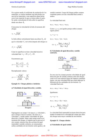 Sistema de partículas Hugo Medina Guzmán
12
Si se quiere medir el coeficiente de restitución de 1os
materiales, se realiza mediante una bola hecha con
uno de los materiales y una superficie plana hecha
con el otro material, la que se coloca sobre el suelo.
Se suelta verticalmente la bola sobre la superficie
desde una altura 1h .
Conocemos la velocidad de la bola al momento del
choque
11 2ghv =
La bola rebota verticalmente hasta una altura 2h , tal
que la velocidad 1'v de la bola después del choque es:
21 2' ghv −=
Como la superficie no tiene velocidad inicial ni
velocidad final 02 =v y 0'2 =v .
Encontramos que:
( )
( ) 1
1
12
12 '''
v
v
vv
vv
−=
−
−
−=ε
Reemplazando valores:
1
2
1
2
2
2
h
h
gh
gh
=
−
−=ε
Ejemplo 14. Choque plástico o inelástico
a) Velocidades de igual dirección y sentido.
Supongamos un cuerpo 1 de masa m1 y velocidad v1
que se dirige a hacia el cuerpo 2 de masa m2 y
velocidad v2, siendo ambas velocidades de igual
dirección y sentido. Sobre cada cuerpo actuó en el
momento del choque, el impulso que le provocó el
otro cuerpo, entonces hay dos acciones de igual
intensidad y sentido contrario, en consecuencia
ambas cantidades de movimiento serán iguales y de
sentido contrario. Luego del choque ambos cuerpos
continúan juntos con una velocidad final común a
ambos.
La velocidad final será:
m1v1i + m2v2i = m1v1f + m2v2f
Como v1f y v2f son iguales porque ambos cuerpos
siguen juntos:
v1f = v2f = vf
m1v1i + m2v2i = (m1 + m2)vf
⇒
( )
( )21
2211
mm
vmvm
v ii
f
+
+
=
b) Velocidades de igual dirección y sentido
contrario.
En este caso los cuerpos poseían velocidades de igual
dirección pero de sentido contrario antes del choque,
como en el caso anterior luego del impacto continúan
juntos, con una velocidad final que estará dada por la
diferencia de las cantidades de movimiento. La
velocidad final será:
m1v1i - m2v2i = m1v1f + m2v2f
Igualmente:
v1f = v2f = vf
m1v1i - m2v2i = (m1 + m2)vf
⇒
( )
( )21
2211
mm
vmvm
v ii
f
+
−
=
La velocidad final mantendrá la misma dirección pero
tendrá el sentido de la velocidad del cuerpo que antes
del choque tenía mayor cantidad de movimiento.
Ejemplo 15. Choque elástico
a) Velocidades de igual sentido
www.librospdf1.blogspot.com www.GRATIS2.com www.miacademia1.blogspot.com
www.librospdf1.blogspot.com www.GRATIS2.com www.1FISICA.blogspot.com
 