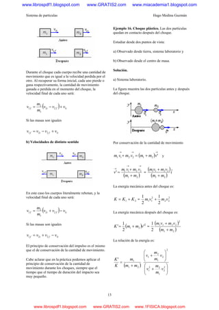 Sistema de partículas Hugo Medina Guzmán
13
Durante el choque cada cuerpo recibe una cantidad de
movimiento que es igual a la velocidad perdida por el
otro. Al recuperar su forma inicial, cada uno pierde o
gana respectivamente, la cantidad de movimiento
ganada o perdida en el momento del choque, la
velocidad final de cada uno será:
( ) ifif vvv
m
m
v 122
1
2
1 +−=
Si las masas son iguales
ifif vvvv 1221 +−=
b) Velocidades de distinto sentido
En este caso los cuerpos literalmente rebotan, y la
velocidad final de cada uno será:
( ) ifif vvv
m
m
v 122
1
2
1 −+=
Si las masas son iguales
ifif vvvv 1221 −+=
El principio de conservación del impulso es el mismo
que el de conservación de la cantidad de movimiento.
Cabe aclarar que en la práctica podemos aplicar el
principio de conservación de la cantidad de
movimiento durante los choques, siempre que el
tiempo que el tiempo de duración del impacto sea
muy pequeño.
Ejemplo 16. Choque plástico. Las dos partículas
quedan en contacto después del choque.
Estudiar desde dos puntos de vista:
a) Observado desde tierra, sistema laboratorio y
b) Observado desde el centro de masa.
Solución.
a) Sistema laboratorio.
La figura muestra las dos partículas antes y después
del choque.
Por conservación de la cantidad de movimiento
( )
→→→
+=+ '212211 vmmvmvm y
( )21
2211
'
mm
vmvm
v
+
+
=
→→
→
=
( )
( )
i
mm
vmvm ˆ
21
2211
+
+
La energía mecánica antes del choque es:
21 KKK += =
2
22
2
11
2
1
2
1
vmvm +
La energía mecánica después del choque es:
( ) 2
21 '
2
1
' vmmK += =
( )
( )21
2
2211
2
1
mm
vmvm
+
+
La relación de la energía es:
( )21
1'
mm
m
K
K
+
=
⎟⎟
⎠
⎞
⎜⎜
⎝
⎛
+
⎟⎟
⎠
⎞
⎜⎜
⎝
⎛
+
2
2
1
22
1
2
2
1
2
1
v
m
m
v
v
m
m
v
www.librospdf1.blogspot.com www.GRATIS2.com www.miacademia1.blogspot.com
www.librospdf1.blogspot.com www.GRATIS2.com www.1FISICA.blogspot.com
 