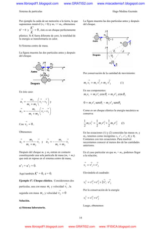 Sistema de partículas Hugo Medina Guzmán
14
Por ejemplo la caída de un meteorito a la tierra, la que
suponemos inmóvil (v2 = 0) y m1 << m2, obtenemos
K’ = 0 y 0
'
=
K
K
, éste es un choque perfectamente
plástico. Si K fuera diferente de cero, la totalidad de
la energía se transformaría en calor.
b) Sistema centro de masa.
La figura muestra las dos partículas antes y después
del choque.
En éste caso:
⎟
⎠
⎞
⎜
⎝
⎛
−
+
=
→→→
21
21
2
1 vv
mm
m
u y
⎟
⎠
⎞
⎜
⎝
⎛
−
+
−=
→→→
21
21
1
2 vv
mm
m
u
Con 02 =
→
v ,
Obtenemos:
→→
+
= 1
21
2
1 v
mm
m
u y
→→
+
−= 1
21
1
2 v
mm
m
u
Después del choque m1 y m2 entran en contacto
constituyendo una sola partícula de masa (m1 + m2)
que está en reposo en el sistema centro de masa,
u’1 = u’2 = 0.
Aquí también K’ = 0, ε = 0.
Ejemplo 17. Choque elástico. Consideremos dos
partículas, una con masa 1m y velocidad
→
1v , la
segunda con masa 2m y velocidad 02 =
→
v
Solución.
a) Sistema laboratorio.
La figura muestra las dos partículas antes y después
del choque.
Por conservación de la cantidad de movimiento:
→→→
+= 221111 '' vmvmvm (1)
En sus componentes:
22211111 cos'cos' θθ vmvmvm +=
222111 sen'sen'0 θθ vmvm −=
Como es un choque elástico la energía mecánica se
conserva:
2
22
2
11
2
11 '
2
1
'
2
1
2
1
vmvmvm += (2)
En las ecuaciones (1) y (2) conocidas las masas m1 y
m2, tenemos como incógnitas v1, v’1, v’2, θ1 y θ2.
Contamos con tres ecuaciones. Para resolver
necesitamos conocer al menos dos de las cantidades
anteriores.
En el caso particular en que m1 = m2, podemos llegar
a la relación;
→→→
+= 211 '' vvv
Elevándola al cuadrado:
→→
⋅++= 21
2
2
2
1
2
1 ''2'' vvvvv
Por la conservación de la energía:
2
2
2
1
2
1 '' vvv +=
Luego, obtenemos:
www.librospdf1.blogspot.com www.GRATIS2.com www.miacademia1.blogspot.com
www.librospdf1.blogspot.com www.GRATIS2.com www.1FISICA.blogspot.com
 
