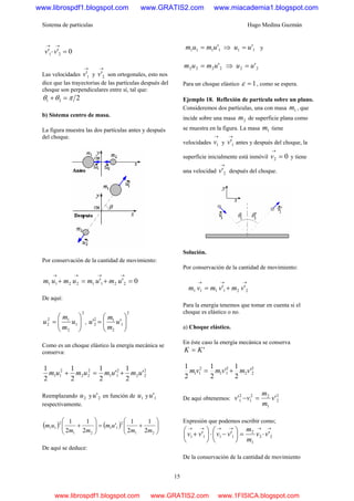 Sistema de partículas Hugo Medina Guzmán
15
0'' 21 =⋅
→→
vv
Las velocidades
→
1'v y
→
2'v son ortogonales, esto nos
dice que las trayectorias de las partículas después del
choque son perpendiculares entre sí, tal que:
221 πθθ =+
b) Sistema centro de masa.
La figura muestra las dos partículas antes y después
del choque.
Por conservación de la cantidad de movimiento:
0'' 22112211 =+=+
→→→→
umumumum
De aquí:
2
1
2
12
2 ⎟⎟
⎠
⎞
⎜⎜
⎝
⎛
= u
m
m
u ,
2
1
2
12
2 '' ⎟⎟
⎠
⎞
⎜⎜
⎝
⎛
= u
m
m
u
Como es un choque elástico la energía mecánica se
conserva:
2
22
2
11
2
22
2
11 '
2
1
'
2
1
2
1
2
1
umumumum +=+
Reemplazando 2u y 2'u en función de 1u y 1'u
respectivamente.
( ) ( ) ⎟⎟
⎠
⎞
⎜⎜
⎝
⎛
+=⎟⎟
⎠
⎞
⎜⎜
⎝
⎛
+
21
2
11
21
2
11
2
1
2
1
'
2
1
2
1
mm
um
mm
um
De aquí se deduce:
1111 'umum = ⇒ 11 'uu = y
2222 'umum = ⇒ 22 'uu =
Para un choque elástico 1=ε , como se espera.
Ejemplo 18. Reflexión de partícula sobre un plano.
Consideremos dos partículas, una con masa 1m , que
incide sobre una masa 2m de superficie plana como
se muestra en la figura. La masa 1m tiene
velocidades
→
1v y
→
1'v antes y después del choque, la
superficie inicialmente está inmóvil 02 =
→
v y tiene
una velocidad
→
2'v después del choque.
Solución.
Por conservación de la cantidad de movimiento:
→→→
+= 221111 '' vmvmvm
Para la energía tenemos que tomar en cuenta si el
choque es elástico o no.
a) Choque elástico.
En éste caso la energía mecánica se conserva
'KK =
2
22
2
11
2
11 '
2
1
'
2
1
2
1
vmvmvm +=
De aquí obtenemos:
2
2
1
22
1
2
1 '' v
m
m
vv =−
Expresión que podemos escribir como;
→→→→→→
⋅=⎟
⎠
⎞
⎜
⎝
⎛
−⋅⎟
⎠
⎞
⎜
⎝
⎛
+ 22
1
2
1111 ''' vv
m
m
vvvv
De la conservación de la cantidad de movimiento
www.librospdf1.blogspot.com www.GRATIS2.com www.miacademia1.blogspot.com
www.librospdf1.blogspot.com www.GRATIS2.com www.1FISICA.blogspot.com
 