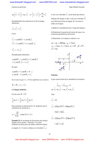 Sistema de partículas Hugo Medina Guzmán
16
→→→
=⎟
⎠
⎞
⎜
⎝
⎛
− 22111 '' vmvvm ⇒
→→→
=⎟
⎠
⎞
⎜
⎝
⎛
− 2
1
2
11 '' v
m
m
vv
Reemplazando ésta expresión en la de la energía,
obtenemos:
→→→
=+ 211 '' vvv
Como
jvivv ˆcosˆsen 11111 θθ −=
→
,
jvivv ˆ'cos'ˆ'sen'' 11111 θθ +=
→
,
jvv ˆ'' 22 −=
→
Reemplazando obtenemos:
ivjviv ˆ'sen'ˆcosˆsen 111111 θθθ +−
jvjv ˆ'ˆ'cos' 211 −=+ θ
De aquí:
0'sen'sen 1111 =+ θθ vv y
21111 ''cos'cos vvv =− θθ
En el caso en que 0'2 =v (la superficie no se mueve)
11 'θθ = y 11 'vv =
b) Choque inelástico.
En éste caso 'KK >
2
21
2
11
2
11 '
2
1
'
2
1
2
1
vmvmvm +>
Para encontrar la relación de K y K’ podemos usar el
coeficiente de restitución ε .
K
K'
=ε , siendo 10 ≤≤ ε
Ejemplo 19. En un parque de diversiones dos amigos
juegan con los autitos “chocones”. En cierto
momento las direcciones de ambos vehículos forman
un ángulo α . Un auto se dirige con velocidad
→
1v y
el otro con velocidad
→
2v de tal modo que chocan.
Después del choque el auto 1 sale con velocidad
→
1'v
cuya dirección forma un ángulo β , tal como se
indica en la figura.
a) Hallar la velocidad del auto 1 luego del impacto.
b) Determinar la posición del centro de masa y las
ecuaciones paramétricas del mismo.
c) Determinar si el choque es elástico o no.
kg20021 == mm , m/s301 =v ,
m/s102 =v , m/s2'1 =v , º53=α , º37=β ,
m3=d
Solución.
a) por conservación de la cantidad de movimiento
despuésantes pp
→→
= ⇒
→→→→
+=+ 22112211 '' vmvmvmvm
Aquí
iv ˆ31 =
→
,
( ) ( ) jiv ˆº53sen1ˆº53cos12 +=
→
= ji ˆ8,0ˆ6,0 + ,
( ) ( ) jiv ˆº37sen2ˆº37cos2'1 +=
→
= ji ˆ2,1ˆ6,1 +
www.librospdf1.blogspot.com www.GRATIS2.com www.miacademia1.blogspot.com
www.librospdf1.blogspot.com www.GRATIS2.com www.1FISICA.blogspot.com
 