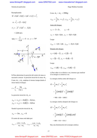 Sistema de partículas Hugo Medina Guzmán
17
Reemplazando:
→
++=++ 2'ˆ2,1ˆ6,1ˆ8,0ˆ6,0ˆ3 vjijii
⇒ jiv ˆ4,0ˆ2'2 −=
→
16,44,02' 22
2 =+=v
= 2,04 m/s
5
4,0
2
tan −=
−
=γ ⇒ º79−=γ
b) Para determinar la posición del centro de masa es
necesario conocer la posición inicial de la masa 2m .
Como 1m y 2m emplean el mismo tiempo desde el
inicio hasta el choque:
s
sm
m
v
d
t 1
3
3
1
===
La posición inicial de 2m es:
( ) m6,016,0220 −=−=−= tvx x ,
( ) m8,018,0220 −=−=−= tvy y
Siendo la posición inicial de 1m
mx 310 −= , 010 =y
El centro de masa está dado por:
21
2211
mm
mxmx
xCM
+
+
= ,
21
2211
mm
mymy
yCM
+
+
=
Como kgmm 20021 ==
( )21
2
1
xxxCM += , ( )21
2
1
yyyCM +=
Antes del choque:
tx 331 +−= , 01 =y
tx 6,06,02 +−= , ty 8,08,02 +−=
Luego
txCM 8,18,1 +−= , tyCM 4,04,0 +−=
Después del choque:
( )16,11 −= tx , ( )12,11 −= ty
( )122 −= tx , ( )14,02 −−= ty
Luego
( )18,1 −= txCM , ( )14,0 −= tyCM
c) Para saber si es elástico o no, tenemos que analizar
si la energía se conserva o no.
La energía cinética antes del choque es:
2
22
2
11
2
1
2
1
vmvmK +=
= ( )( ) ( )( )22
1200
2
1
3200
2
1
+
= 900 +100 = 1000 J
La energía cinética después del choque es:
2
22
2
11 '
2
1
'
2
1
' vmvmK +=
= ( )( ) ( )( )22
04,2200
2
1
2200
2
1
+
= 400 + 416 = 816 J
Hay una disminución de la energía cinética:
www.librospdf1.blogspot.com www.GRATIS2.com www.miacademia1.blogspot.com
www.librospdf1.blogspot.com www.GRATIS2.com www.1FISICA.blogspot.com
 