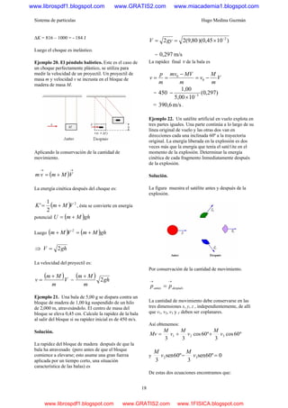 Sistema de partículas Hugo Medina Guzmán
18
ΔK = 816 – 1000 = - 184 J
Luego el choque es inelástico.
Ejemplo 20. El péndulo balístico. Este es el caso de
un choque perfectamente plástico, se utiliza para
medir la velocidad de un proyectil. Un proyectil de
masa m y velocidad v se incrusta en el bloque de
madera de masa M.
Aplicando la conservación de la cantidad de
movimiento.
( )
→→
+= VMmvm
La energía cinética después del choque es:
( ) 2
2
1
' VMmK += , ésta se convierte en energía
potencial ( )ghMmU +=
Luego ( ) ( )ghMmVMm +=+ 2
⇒ ghV 2=
La velocidad del proyectil es:
( )V
m
Mm
v
+
= =
( ) gh
m
Mm
2
+
Ejemplo 21. Una bala de 5,00 g se dispara contra un
bloque de madera de 1,00 kg suspendido de un hilo
de 2,000 m, atravesándolo. El centro de masa del
bloque se eleva 0,45 cm. Calcule la rapidez de la bala
al salir del bloque si su rapidez inicial es de 450 m/s.
Solución.
La rapidez del bloque de madera después de que la
bala ha atravesado (pero antes de que el bloque
comience a elevarse; esto asume una gran fuerza
aplicada por un tiempo corto, una situación
característica de las balas) es
)1045,0)(80,9(22 2−
×== gyV
= m/s297,0
La rapidez final v de la bala es
V
m
M
v
m
MVmv
m
p
v −=
−
== 0
0
= )297,0(
105,00
1,00
450 3−
×
−
= m/s390,6 .
Ejemplo 22. Un satélite artificial en vuelo explota en
tres partes iguales. Una parte continúa a lo largo de su
línea original de vuelo y las otras dos van en
direcciones cada una inclinada 60º a la trayectoria
original. La energía liberada en la explosión es dos
veces más que la energía que tenía el saté1ite en el
momento de la explosión. Determinar la energía
cinética de cada fragmento Inmediatamente después
de la explosión.
Solución.
La figura muestra el satélite antes y después de la
explosión.
Por conservación de la cantidad de movimiento.
despuésantes pp
→→
=
La cantidad de movimiento debe conservarse en las
tres dimensiones x, y, z , independientemente, de allí
que v1, v2, v3 y V deben ser coplanares.
Así obtenemos:
º60cos
3
º60cos
33
321 v
M
v
M
v
M
Mv ++=
y 0º60sen
3
º60sen
3
32 =− v
M
v
M
De estas dos ecuaciones encontramos que:
www.librospdf1.blogspot.com www.GRATIS2.com www.miacademia1.blogspot.com
www.librospdf1.blogspot.com www.GRATIS2.com www.1FISICA.blogspot.com
 