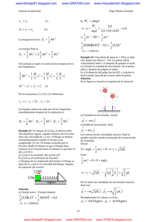 Sistema de partículas Hugo Medina Guzmán
19
32 vv = (1)
213 vvv += (2)
La energía inicial es:
2
2
1
MvEi =
La energía final es:
222
2
3
2
1
2
2
1
MvMvMvE f =+=
Esta energía es igual a la suma de las energías de los
tres fragmentos.
2
3
2
2
2
1
2
32
1
32
1
32
1
2
3
v
M
v
M
v
M
Mv ++=
2
3
2
2
2
1
2
9 vvvv ++= (3)
De las ecuaciones (1), (2) y (3) obtenemos:
vv =1 , vv 22 = , vv 23 =
La energía cinética de cada uno de los fragmentos
inmediatamente después de la explosión es:
2
1
6
1
MvK = ,
2
2
3
2
MvK = ,
2
3
3
2
MvK =
Ejemplo 23. Un bloque de 2,5 kg, se desliza sobre
una superficie rugosa, cuando contacta con el resorte
tiene una velocidad de 1,2 m/s. el bloque se detiene
momentáneamente cuando el resorte se ha
comprimido 5,0 cm. El trabajo realizado por la
fricción, desde el instante en que el bloque hace
contacto con el resorte hasta el instante en que hace el
alto es 0,50 J.
a) ¿Cuál es la constante del resorte (k)?
b) ¿Cuál es el coeficiente de fricción?
c) Después de la compresión del resorte, el bloque se
aleja de él, ¿cual es la velocidad del bloque, después
de separarse del resorte?
Solución.
a) Energía antes = Energía después
( )( ) ( ) 5,005,0
2
1
2,15,2
2
1 22
+= k
⇒ k = 1040N/m
b) mgdWf μ=
⇒
05,08,95,2
5,0
××
==
mgd
Wf
μ = 0,41
c)
22
2
1
2
1
mvWfkx =−
( )( ) ( ) 22
5,2
2
1
5,005,01040
2
1
v=−
⇒ v = 0,80 m/s
Ejemplo 24. Una pelota de masa m = 100 g se deja
caer desde una altura h = 2m. La pelota rebota
verticalmente hasta ¾ h después de golpear el suelo.
a) Calcular la cantidad de movimiento de la pelota
antes y después de golpear el suelo,
b) si la duración del golpe fue de 0,01 s, calcular la
fuerza media ejercida por el piso sobre la pelota.
Solución.
En la figura se muestra el esquema de la situación.
a) Cantidad de movimiento inicial:
jmvp ii
ˆ−=
→
Cantidad de movimiento final:
jmvp ff
ˆ=
→
Los valores de las velocidades inicial y final se
pueden calcular usando el principio de conservación
de la energía.
Inicial:
0
2
1
0 2
+=+ ii mvmgh ⇒ ii ghv 2=
Final:
ff mghmv +=+ 00
2
1 2
⇒ ff ghv 2= = ii ghhg
2
3
4
3
2 =⎟
⎠
⎞
⎜
⎝
⎛
Por lo tanto, las cantidades de movimiento inicial y
final son:
jghmp ii
ˆ2−=
→
, jghmp if
ˆ
2
3
=
→
Reemplazando los valores, se tiene:
kgm/s63,0−=ip , kgm/s54,0−=fp
www.librospdf1.blogspot.com www.GRATIS2.com www.miacademia1.blogspot.com
www.librospdf1.blogspot.com www.GRATIS2.com www.1FISICA.blogspot.com
 