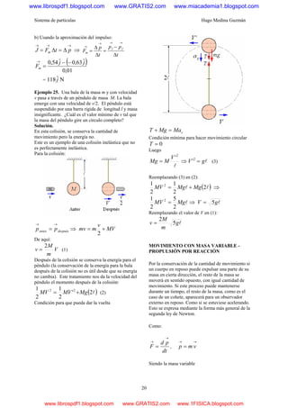 Sistema de partículas Hugo Medina Guzmán
20
b) Usando la aproximación del impulso:
→→→
Δ=Δ= ptFJ m ⇒
t
pp
t
p
F ff
m
Δ
−
=
Δ
Δ
=
→→→
→
( )
01,0
ˆ63,0ˆ54,0 jj
Fm
−−
=
→
= Nˆ118 j
Ejemplo 25. Una bala de la masa m y con velocidad
v pasa a través de un péndulo de masa M. La bala
emerge con una velocidad de v/2. El péndulo está
suspendido por una barra rígida de longitud l y masa
insignificante. ¿Cuál es el valor mínimo de v tal que
la masa del péndulo gire un círculo completo?
Solución.
En esta colisión, se conserva la cantidad de
movimiento pero la energía no.
Este es un ejemplo de una colisión inelástica que no
es perfectamente inelástica.
Para la colisión:
despuésantes pp
→→
= ⇒ MV
v
mmv +=
2
De aquí:
V
m
M
v
2
= (1)
Después de la colisión se conserva la energía para el
péndulo (la conservación de la energía para la bala
después de la colisión no es útil desde que su energía
no cambia). Este tratamiento nos da la velocidad del
péndulo el momento después de la colisión:
( )l2'
2
1
2
1 22
MgMVMV += (2)
Condición para que pueda dar la vuelta
cMaMgT =+
Condición mínima para hacer movimiento circular
0=T
Luego
l
2
'V
MMg = ⇒ lgV =2
' (3)
Reemplazando (3) en (2):
( )ll 2
2
1
2
1 2
MgMgMV += ⇒
lMgMV
2
5
2
1 2
= ⇒ lgV 5=
Reemplazando el valor de V en (1):
lg
m
M
v 5
2
=
MOVIMIENTO CON MASA VARIABLE -
PROPULSIÓN POR REACCIÓN
Por la conservación de la cantidad de movimiento si
un cuerpo en reposo puede expulsar una parte de su
masa en cierta dirección, el resto de la masa se
moverá en sentido opuesto, con igual cantidad de
movimiento. Si este proceso puede mantenerse
durante un tiempo, el resto de la masa, como es el
caso de un cohete, aparecerá para un observador
externo en reposo. Como si se estuviese acelerando.
Esto se expresa mediante la forma más general de la
segunda ley de Newton.
Como:
dt
pd
F
→
→
= ,
→→
= vmp
Siendo la masa variable
www.librospdf1.blogspot.com www.GRATIS2.com www.miacademia1.blogspot.com
www.librospdf1.blogspot.com www.GRATIS2.com www.1FISICA.blogspot.com
 