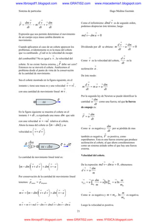 Sistema de partículas Hugo Medina Guzmán
21
dt
vdm
F
→
→
= =
dt
dm
v
dt
vd
m
→
→
+
Expresión que nos permite determinar el movimiento
de un cuerpo cuya masa cambia durante su
movimiento.
Cuando aplicamos al caso de un cohete aparecen los
problemas, evidentemente m es la masa del cohete
que va cambiando. ¿Cuál es la velocidad de escape
del combustible? No es igual a
→
v , la velocidad del
cohete. Si no existe fuerza externa, ¿
→
F debe ser cero?
Entonces no se moverá el cohete. Analicemos el
problema desde el punto de vista de la conservación
de la cantidad de movimiento.
Sea el cohete mostrado en la figura siguiente, en el
instante t, tiene una masa m y una velocidad ivv ˆ=
→
,
con una cantidad de movimiento lineal
→
vm .
En la figura siguiente se muestra el cohete en el
instante dtt + , a expulsado una masa dm que sale
con una velocidad iuu ˆ−=
→
relativa al cohete.
Ahora la masa del cohete es ( )dmm − y su
velocidad es ⎟
⎠
⎞
⎜
⎝
⎛
+
→→
vdv .
La cantidad de movimiento lineal total es:
( ) ⎟
⎠
⎞
⎜
⎝
⎛
−+⎟
⎠
⎞
⎜
⎝
⎛
+−
→→→→
uvdmvdvdmm
Por conservación de la cantidad de movimiento lineal
tenemos: despuésantes pp
→→
=
( ) ⎟
⎠
⎞
⎜
⎝
⎛
−+⎟
⎠
⎞
⎜
⎝
⎛
+−=
→→→→→
uvdmvdvdmmvm
→→→→→→→
−++−+= udmvdmvdmdvdmvmdvmvm
Como el infinitésimo
→
vdmd es de segundo orden,
podemos despreciar éste término; luego
0=−
→→
udmvmd
Dividiendo por dt se obtiene: 0=−
→
→
dt
dm
u
dt
vd
m
Como
→
v es la velocidad del cohete,
dt
vd
→
es la
aceleración
→
a .
De éste modo:
dt
dm
uam
dt
vd
m
→→
→
==
Por la segunda ley de Newton se puede identificar la
cantidad
dt
dm
u
→
como una fuerza, tal que la fuerza
de empuje es:
dt
dm
uF
→→
=
Como
→
u es negativa y
dt
dm
por se pérdida de mas
también es negativa,
→
F es positiva, como
esperábamos. Esta es una fuerza externa que produce
aceleración al cohete, al que ahora consideraremos
como un sistema aislado sobre el que hay una fuerza
externa.
Velocidad del cohete.
De la expresión 0=−
→→
udmvmd , obtenemos:
m
dm
uvd
→→
=
( ) [ ]
0
lnln 0
0 m
m
uu
m
dm
uv
m
m
m
m
t
→→→→
=== ∫
Como
→
u es negativa y 0mm < ,
0
ln
m
m
es negativa.
Luego la velocidad es positiva.
www.librospdf1.blogspot.com www.GRATIS2.com www.miacademia1.blogspot.com
www.librospdf1.blogspot.com www.GRATIS2.com www.1FISICA.blogspot.com
 