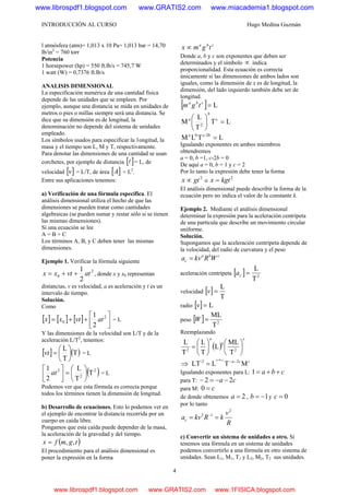 INTRODUCCIÓN AL CURSO Hugo Medina Guzmán
4
l atmósfera (atm)= 1,013 x 10 Pa= 1,013 bar = 14,70
lb/in2
= 760 torr
Potencia
1 horsepower (hp) = 550 ft.lb/s = 745,7 W
1 watt (W) = 0,7376 ft.lb/s
ANALISIS DIMENSIONAL
La especificación numérica de una cantidad física
depende de las unidades que se empleen. Por
ejemplo, aunque una distancia se mida en unidades de
metros o pies o millas siempre será una distancia. Se
dice que su dimensión es de longitud, la
denominación no depende del sistema de unidades
empleado.
Los símbolos usados para especificar la 1ongitud, la
masa y el tiempo son L, M y T, respectivamente.
Para denotar las dimensiones de una cantidad se usan
corchetes, por ejemplo de distancia [ ]l = L, de
velocidad [ ]v = L/T, de área [ ]A = L2
.
Entre sus aplicaciones tenemos:
a) Verificación de una fórmula específica. El
análisis dimensional utiliza el hecho de que las
dimensiones se pueden tratar como cantidades
algebraicas (se pueden sumar y restar sólo si se tienen
las mismas dimensiones).
Si una ecuación se lee
A = B + C
Los términos A, B, y C deben tener las mismas
dimensiones.
Ejemplo 1. Verificar la fórmula siguiente
2
0
2
1
atvtxx ++= , donde x y x0 representan
distancias, v es velocidad, a es aceleración y t es un
intervalo de tiempo.
Solución.
Como
[ ] [ ] [ ] ⎥⎦
⎤
⎢⎣
⎡
++= 2
0
2
1
atvtxx = L
Y las dimensiones de la velocidad son L/T y de la
aceleración L/T2
, tenemos:
[ ] ( )T
T
L
⎟
⎠
⎞
⎜
⎝
⎛
=vt = L
( )2
2
2
T
T
L
2
1
⎟
⎠
⎞
⎜
⎝
⎛
=⎥
⎦
⎤
⎢
⎣
⎡
at = L
Podemos ver que esta fórmula es correcta porque
todos los términos tienen la dimensión de longitud.
b) Desarrollo de ecuaciones. Esto lo podemos ver en
el ejemplo de encontrar la distancia recorrida por un
cuerpo en caída libre.
Pongamos que esta caída puede depender de la masa,
la aceleración de la gravedad y del tiempo.
( )tgmfx ,,=
El procedimiento para el análisis dimensional es
poner la expresión en la forma
cba
tgmx ∝
Donde a, b y c son exponentes que deben ser
determinados y el símbolo ∝ indica
proporcionalidad. Esta ecuación es correcta
únicamente si las dimensiones de ambos lados son
iguales, como la dimensión de x es de longitud, la
dimensión, del lado izquierdo también debe ser de
longitud.
[ ] L=cba
tgm
LT
T
L
M c
2
=⎟
⎠
⎞
⎜
⎝
⎛
b
a
LTLM 2b-cb
=a
Igualando exponentes en ambos miembros
obtendremos
a = 0, b =1, c-2b = 0
De aquí a = 0, b = 1 y c = 2
Por lo tanto la expresión debe tener la forma
2
gtx ∝ o
2
kgtx =
El análisis dimensional puede describir la forma de la
ecuación pero no indica el valor de la constante k.
Ejemplo 2. Mediante el análisis dimensional
determinar la expresión para la aceleración centrípeta
de una partícula que describe un movimiento circular
uniforme.
Solución.
Supongamos que la aceleración centrípeta depende de
la velocidad, del radio de curvatura y el peso
cba
c WRkva =
aceleración centrípeta [ ] 2
T
L
=ca
velocidad [ ]
T
L
=v
radio [ ] L=v
peso [ ] 2
T
ML
=W
Reemplazando
( )
c
b
a
⎟
⎠
⎞
⎜
⎝
⎛
⎟
⎠
⎞
⎜
⎝
⎛
= 22
T
ML
L
T
L
T
L
⇒ ccacba
MTLLT 2-2 −−++
=
Igualando exponentes para L: cba ++=1
para T: ca 22 −−=−
para M: c=0
de donde obtenemos 2=a , 1−=b y 0=c
por lo tanto
R
v
kRkvac
2
12
== −
c) Convertir un sistema de unidades a otro. Si
tenemos una fórmula en un sistema de unidades
podemos convertirlo a una fórmula en otro sistema de
unidades. Sean L1, M1, T1 y L2, M2, T2 sus unidades.
www.librospdf1.blogspot.com www.GRATIS2.com www.miacademia1.blogspot.com
www.librospdf1.blogspot.com www.GRATIS2.com www.1FISICA.blogspot.com
 