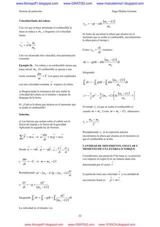 Sistema de partículas Hugo Medina Guzmán
22
Velocidad límite del cohete.
Una vez que se haya terminado el combustible la
masa se reduce a 1m , y llegamos a la velocidad
límite.
0
1
ln
m
m
uvm
→→
=
Una vez alcanzada ésta velocidad, ésta permanecerá
constante.
Ejemplo 26. Un cohete y su combustible tienen una
masa inicial 0m . El combustible se quema a una
razón constante C
m
dm
= .Los gases son expulsados
con una velocidad constante
→
u respecto al cohete.
a) Despreciando la resistencia del aire, hallar la
velocidad del cohete en el instante t, después de
despegar de la tierra.
b) ¿Cuál es la altura que alcanza en el momento que
se acaba el combustible?
Solución.
a) Las fuerzas que actúan sobre el cohete son la
fuerza de empuje y la fuerza de la gravedad.
Aplicando la segunda ley de Newton.
→→
=∑ amF ⇒
→→→
=+ amgm
dt
dm
u
Donde kuu ˆ−=
→
, kgg ˆ−=
→
, k
dt
dv
dt
vd
a ˆ==
→
→
y C
dt
dm
−= ⇒ Ctmm −= 0
Reemplazando ( ) ( )
dt
dv
CtmgCtmuC −=−− 00
o
( )Ctm
uC
g
dt
dv
−
+−=
0
Integrando
( )∫∫∫ −
+−=
ttv
dt
Ctm
uC
gdtdv
0
0
00
La velocidad en el instante t es:
( )
( )
0
0
ln
m
Ctm
ugtv t
−
−−=
b) Antes de encontrar la altura que alcanza en el
momento que se acaba el combustible, encontraremos
la altura para el tiempo t.
Como ( )
dt
dz
v t = , tenemos:
( )
dt
m
Ctm
ugtdtdz
0
0
ln
−
−−=
Integrando
( )
∫∫∫
−
−−=
ttz
dt
m
Ctm
ugtdtdz
0
0
0
00
ln
( )
( )
⎥
⎦
⎤
⎢
⎣
⎡
−
−
−−−= 1ln
2
1
0
0
0
2
m
Ctm
Ctm
C
u
gtz
El tiempo 1t en que se acaba el combustible es
cuando 1mm = . Como Ctmm −= 1 , obtenemos:
C
mm
t 10
1
−
=
Reemplazando 1t en la expresión anterior
encontramos la altura que alcanza en el momento en
que el combustible se acaba.
CANTIDAD DE MOVIMIENTO ANGULAR Y
MOMENTO DE UNA FUERZA O TORQUE
Consideremos una partícula P de masa m, su posición
con respecto al origen O en un instante dado está
determinada por el vector
→
r .
La partícula tiene una velocidad
→
v y su cantidad de
movimiento lineal es
→→
= vmp .
www.librospdf1.blogspot.com www.GRATIS2.com www.miacademia1.blogspot.com
www.librospdf1.blogspot.com www.GRATIS2.com www.1FISICA.blogspot.com
 