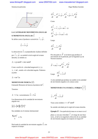 Sistema de partículas Hugo Medina Guzmán
23
LA CANTIDAD DE MOVIMIENTO ANGULAR
O MOMENTUM ANGULAR
→
L
Se define como el producto vectorial de
→
r y
→
p ,
→→→
×= prL
La dirección de
→
L es perpendicular al plano definido
por
→
r y
→
p , su sentido lo da la regla de la mano
derecha, su módulo es:
θθ sensen rmvrpL ==
Como vsenθ es la velocidad tangencial ( tv ) y
rvt ω= , siendo ω la velocidad angular. Podemos
escribir:
ω2
mrL =
MOMENTO DE INERCIA ( )I .
Llamando Momento de Inercia al producto mr2
,
Tenemos:
L = I ω, vectorialmente
→→
= ωIL
Las dimensiones de la cantidad de movimiento
angular son:
[ ] [ ][ ] [ ] 12 −
= TLML
Sus unidades en el sistema internacional:
s
mKg 2
o sJ
Derivando la cantidad de movimiento angular
→
L con
respecto al tiempo:
dt
pd
rp
dt
rd
pr
dt
d
dt
Ld
→
→→
→
→→
→
×+×=×=
Como
→
→
= v
dt
rd
y
→→
= vmp ⇒
0=×=×
→→→
→
vmvp
dt
rd
Luego
dt
pd
r
dt
Ld
→
→
→
×=
Por otra parte si
→
F es la fuerza que produce el
movimiento de la partícula, por la Segunda Ley de
Newton tenemos:
dt
pd
dt
vd
mamF
→→
→→
===
Luego
→→
→
×= Fr
dt
Ld
A esta cantidad que produce un cambio en la cantidad
de movimiento angular se le conoce como
MOMENT0 DE UNA FUERZA o TORQUE ⎟
⎠
⎞
⎜
⎝
⎛→
τ
→→
→
→
×== Fr
dt
Ld
τ
Tiene como módulo θτ senrF=
Su sentido está dado por la regla de la mano derecha.
Ejemplo 27. Una partícula de masa m se mueve en el
plano xy con una velocidad
→
v a lo largo de una línea
recta. ¿Cuál es la magnitud y dirección de su cantidad
de movimiento angular con respecto al origen O?
www.librospdf1.blogspot.com www.GRATIS2.com www.miacademia1.blogspot.com
www.librospdf1.blogspot.com www.GRATIS2.com www.1FISICA.blogspot.com
 