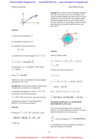Sistema de partículas Hugo Medina Guzmán
24
Solución.
La posici6n de la partícula es
→
r .
La velocidad de la partícula es
→
v .
Su cantidad de movimiento lineal es
→→
= vmp
Su cantidad de movimiento angular es
→→→
×= prL
( )krmvvmrL ˆsen −=×=
→→→
θ
La magnitud es: mvdrmvL == θsen , donde
θsenrd =
Luego ( )kmvdL ˆ−=
→
Podemos ver que la cantidad de movimiento angular
con respecto a O' es cero.
Ejemplo 28. En determinado instante, la Posición de
una partícula con respecto a un origen O de
coordenadas está dada por el vector jir ˆ4ˆ3 +=
→
(en metros) . En ella actúa una fuerza
jiF ˆ32ˆ16 +=
→
(en Newton) . Encontrar el torque
originado por la fuerza
→
F que actúa sobre la
partícula. Con referencia al origen O.
Solución.
El torque es: ( ) ( )jijiFr ˆ32ˆ16ˆ4ˆ3 +×+=×=
→→→
τ
= ( )( ) ( )( )( )kk ˆ164ˆ323 −+ = kk ˆ64ˆ96 −
= kˆ32 Nm
Ejemplo 29. Un cilindro sólido Puede girar alrededor
de un eje sin fricción como se ve en la figura. Una
cuerda enrollada alrededor del radio exterior R1 ejerce
una fuerza F1 hacia la derecha. Una segunda cuerda
enrollada alrededor de la otra sección cuyo radio es
R2 ejerce una fuerza F2 hacia abajo. ¿Cuál es el torque
que actúa sobre el cilindro alrededor del eje z que
pasa por O?
Solución.
Sobre el cilindro actúan:
iFF ˆ11 =
→
en jRr ˆ11 =
→
y jFF ˆ22 −=
→
en
iRr ˆ22 −=
→
El torque neto sobre el cilindro es:
21
→→→
+= τττ
kFRkFRFrFr ˆˆ 22112211 +−=×+×=
→→→→→
τ
= ( )kFRFR ˆ1122 −
Si F1 = 10 N, R1 = 2 m y F2 = 5 n, R2 = 1 m:
( )( ) ( )( )[ ] mNˆ15ˆ21015 kkmNmN −=−=
→
τ
CONSERVACION DE LA CANTIDAD DE
MOVIMIENTO ANGULAR
En el caso de una partícula come en la sección
anterior, si el torque aplicado con relación a un punto
dado de referencia es cero, tenemos que:
0=
→
dt
Ld
, por consiguiente: CONSTANTE=
→
L
La cantidad de movimiento angular con respecto al
punto de referencia es constante.
www.librospdf1.blogspot.com www.GRATIS2.com www.miacademia1.blogspot.com
www.librospdf1.blogspot.com www.GRATIS2.com www.1FISICA.blogspot.com
 